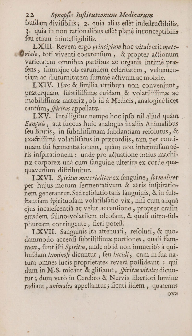1 22 Sypopfis Inflitutionum Medicarum buídam divifibilis 2. quia alias effet indeftructibilis, 3. quia in non rationalibus effet plané inconceptibilis . feu etiam inintelligibilis. LXIII. Revera ergo principium hoc vitaleerit mates D riale , toti viventi coextenfum , &amp; propter acionum varietatem omnibus partibus ac organis intime pr- fens , fimulque ob earundem celeritatem , vehemen- tiam ac diuturnitatem fummé activum ac mobile. LXIV. Hxc &amp; fimilia attributa non conveniunt; pr&amp;terquam, fubtiliffimz cuidam. &amp; volatiliffimx ac mobilitfimg materi , ob id à Medicis , analogicélicet tantum , /firitus appellata. | LXV. Intelligitur nempe hoc ipfo nil aliud quàm Sanguis, aut fuccus huic analogus in aliis Animalibus feu Brutis, in fubtiliffimam fubftantiam refolutus , &amp; exactiifime volatilifatus in przcordiis , tam per conti- nuam fui fermentationem, quàm non intermiífam aé« ris infpirationem : unde pro actuatione totius machi- n&amp; corporez unà cum fanguine ulterius ex corde qua- quaverfum diftribuitur. LXVL Spiritus materialiter ex fanguine , formaliter per hujus motum fermentativum &amp; aéris infpiratio- nem generantur. Sed refolutio talis fanguinis, &amp;in fub- ftantiam fpirituofam volatilifatio vix , nifi cum aliquà ejus incalefcentià ac velut acceníione , propter crafin. ejusdem falino-volatilem oleofam, &amp; quafi nitro-ful- huream contingente , fieri poteft. | LXVII. Sanguinis ita attenuati, refoluti, &amp; quo- dammodo accenfi fubtilitfimz portiones , quafi flam- mex , funt ifti Spiritus, unde ob id non immeritó à qui- bufdam Zusinoft dicuntur , feu [zcidi, cum in fua na- tura omnes lucis proprietates reverà poffideant : qui dum in M.S. micant &amp; glifcunt, firitus vitales dicun- tur ; dum veró in Cerebro &amp; Nervis liberiori lumine radiant , animales appellantur; ficuti iidem , quatenus ova