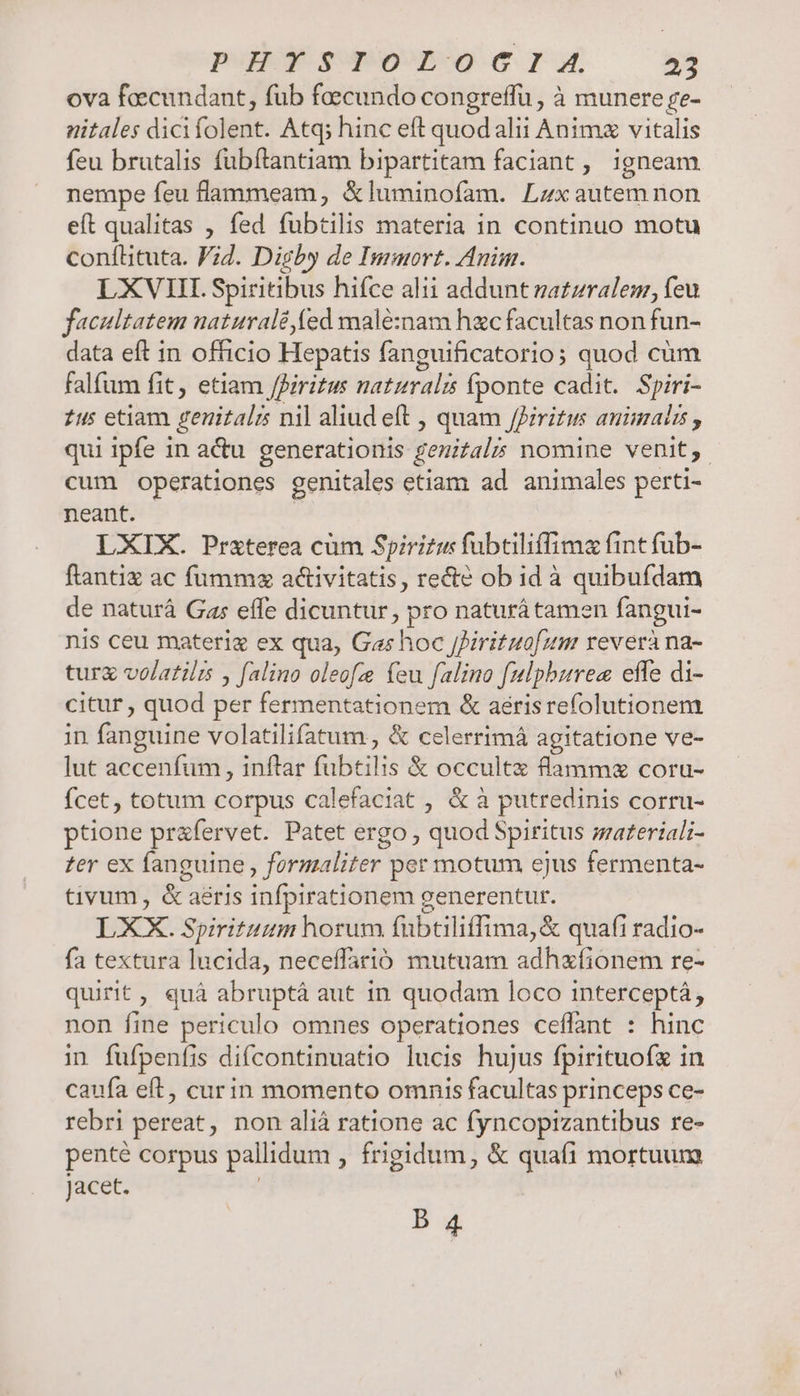 PR supone ru 2C» ova feecundant, füb fecundo congreffu , à munere se- nitales dici folent. Atq; hinc eft quodalii Animz vitalis feu brutalis fubftantiam bipartitam faciant , igneam nempe feu flammeam, &amp;luminofam. Lzxautemnon eít qualitas , fed fubtilis materia in continuo motu conítituta. Vid. Digby de Immort. Anim. LXVI. Spiritibus hifce alii addunt uatzralem, feu facultatem naturalé,(ed malé:nam hzc facultas non fun- data eft in officio Hepatis fanguificatorios quod cüm falfum fit, etiam /Piritus naturali fponte cadit. Spiri- tus etiam genitalrs nil aliud eft , quam JPiritm animalis , qui ipfe i in actu generationis genitali nomine venit, cum operationes genitales etiam ad animales perti- neant. LXIX. Przterea cüm Spiritus fubtiliffima fint fub- ftantiz ac fumma activitatis, recte ob id à quibufdam de naturá Gas effe dicuntur, x naturá tamen fangui- nis ceu materiz ex qua, Gas hoc JJirituofum reverà na- turg volarilrs y falino oleofz feu falina [ulphzrea effe di- citur , quod per fermentationem &amp; aerisrefolutionem in fanguine volatilifatum , &amp; celerrimá agitatione ve- lut accenfum , inflar fubtilis &amp; occultx flammz coru- fcet, totum corpus calefaciat , &amp; à putredinis corru- ptione prafervet. Patet ergo; quod Spiritus materiali- zer ex fanguine , formaliter per motum ejus fermenta- tivum, &amp;: aeris infpirationem generentur. LXX. Spirituum horum fabtiliffima,&amp; quafi radio- fa textura lucida, neceffarió mutuam adhxfionem re- quirit, quà abruptáà aut in quodam loco interceptá, non fine periculo omnes operationes ceffant : hinc in fufpenfis difcontinuatio lucis hujus fpirituofz in caufa eft, curin momento omnis facultas princeps ce- rebri pereat, non aliá ratione ac fyncopizantibus re- pente Corpus pallidum , frigidum, &amp; quafi mortuum Jacet. B 4