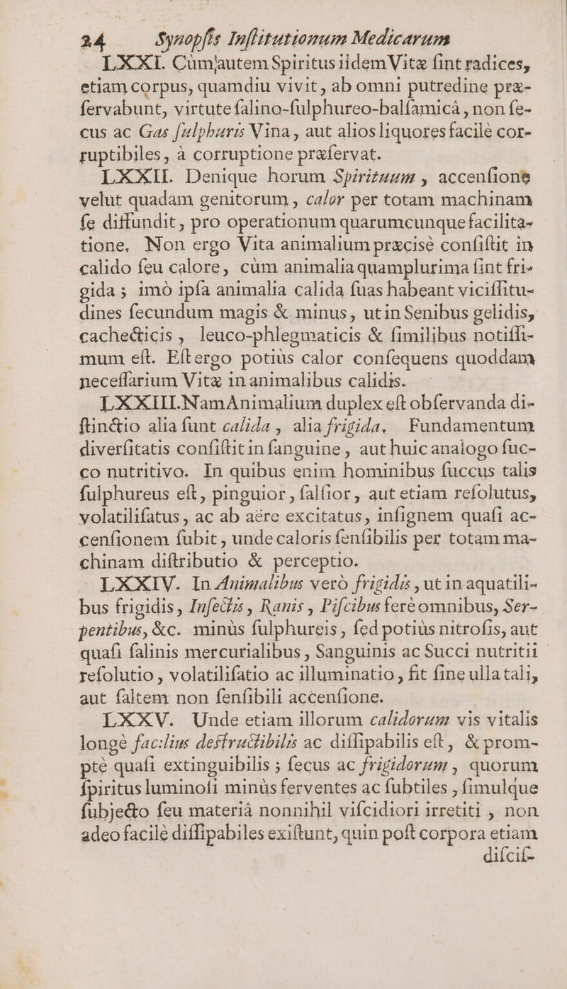 LXXI. Cumjutem Spiritus iidemVite fint radices, etiam corpus, quamdiu vivit , ab omni putredine prz- fervabunt, virtute falino-fulphureo-balfamicá , non fe- cus ac Gas [zlpbaris Vina , aut alios liquores facile cor- ruptibiles, à corruptione prafervat. LXXIL Denique horum Spirizuum , acceníione velut quadam genitorum , calor per totam machinam fe diffundit, pro operationum quarumcunque facilita- tione, Non ergo Vita animalium pracisé confiflit in calido feu calore, cüm animalia quamplurima fint fri» gida; imo ipía animalia calida fuas habeant viciffitu- dines fecundum magis &amp; minus , utin Senibus gelidis, cachedticis , leuco-phlegmaticis &amp; fimilibus notiffi- mum eíl. Eítergo potius calor confequens quoddam neceffarium Vita in animalibus calidis. LXXIILNamAnimalium duplex eft obfervanda di- ftin&amp;io alia funt calida , alia frigida. Fundamentum diverfitatis confiftitin fanguine , aut huic analogo fuc- co nutritivo. In quibus enim hominibus fuccus talis fulphureus eft, pinguior , falfior, aut etiam refolutus, volatilifatus , ac ab aére excitatus, infignem quafi ac- cenfionem fubit , unde caloris fen(ibilis per totam ma- chinam diftributio &amp; perceptio. LXXIV. In nimalibus vero frigidz , utin aquatili- bus frigidis, Infeczs , Ranis , Pifcibus feré omnibus, Ser- pentibus, &amp;c. minus fulphureis , fed potius nitrofis, aut quafi falinis mercurialibus , Sanguinis ac Succi nutritii- refolutio , volatilifatio ac illuminatio , fit fine ulla tali, aut faltem non fenfibili accenfione. LXXV. Unde etiam illorum calidorzgm vis vitalis longe fac:lius deffrucfibilis ac dilipabilis eft, &amp; prom- pte quafi extinguibilis ; fecus ac frigidorum , quorum fpiritus luminofi minüs ferventes ac fubtiles ; fimulque fubje&amp;o feu materià nonnihil vifcidiori irretiti , non adeo facile diffipabiles exiftunt, quin poft corpora etiam diícif-