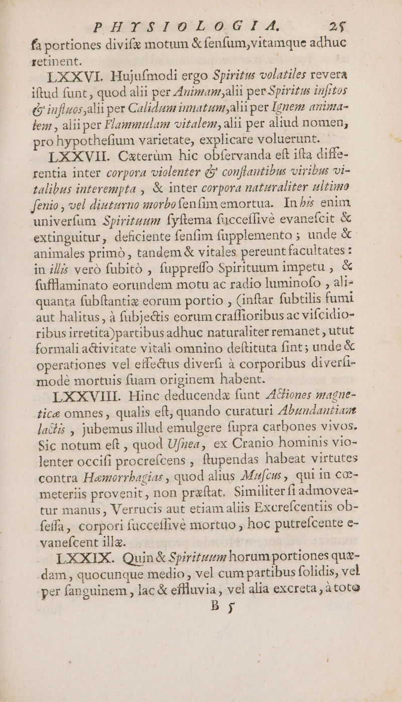 fa portiones divifx motum &amp; fenfum,vitamque adhuc retinent. | LXXVI. Hujufmodi ergo Spiritus volatiles revera iftud funt, quod alii per Auzmam,alii per Spiritus injrtos &amp; iufluosaliiper Calidum iuuatumyali per Ignem anima- lem , aliiper Flamuulam vitalem,alii per aliud nomen, pro hypothefium varietate, explicare voluerunt. | LXXVIL Cxterüm hic obfervanda eft ifta diffe- rentia inter corpora violenter (y cou[lantibus viribus vi- talibus interempta , &amp; inter corpora naturaliter ultimo fenio , vel diuturno morbofenfim emortua. Inbz enim. univerfum Spirituum fyftema fücceffivé evanefcit &amp; extinguitur, deficiente fenfim fupplemento ; unde &amp;: animales primó , tandem &amp; vitales pereunt facultates : in ill vero fubito , fuppreffo Spirituum impetu ; &amp; (fufllaminato eorundem motu ac radio luminofo , ali- quanta fubflantiz eorum portio , (inftar fubtilis fumi aut halitus , à fubjectis eorum craffioribus ac vifcidio- ribus irretita)partibus adhuc naturaliter remanet , utut formali activitate vitali omnino deftituta fint; unde &amp; operationes vel etfectus diverfi à corporibus diverfi- modé mortuis fuam originem habent. LXXVIII. Hinc deducendz funt iones magne- tice omnes , qualis eft, quando curaturi Abundautiast lacis , jubemus illud emulgere fupra carbones vivos. Sic notum eft , quod Ufzea, ex Cranio hominis vio- lenter occifi procrefcens , ftupendas habeat virtutes contra Hamorrbagias , quod alius Mufcus , qui in coe- meteriis provenit , non praftat. Similiter fi admovea- tur manus , Verrucis aut etiam aliis Excrefcentiis ob- feffa, corpori fucceffivé mortuo , hoc putreícente e- vaneícent ill. LXXIX. Quin &amp; Spiritum horum portiones qu&amp;- dam, quocunque medio , vel cum partibus folidis, vel per fanguinem , lac &amp; effluvia, vel alia excreta,; àtota b yj