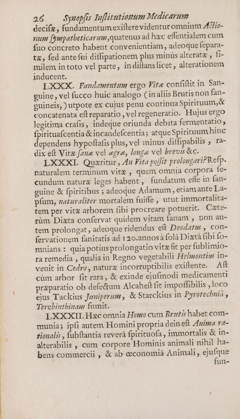 decifz , fündamentum exifterevidentur omnium AGio- num [ympatbeticarum,quatenus ad hacc effentialem cum fuo concreto habent convenientiam, adeoque fepara- tz, fed ante fui diffipationem plus minus alteratz , fi- milem in toto vel parte, in diitanslicet, alterationem inducent. LXXX. Fundamentum ergo Vite confiftit in. San- guine, vel fucco huic analogo ( inaliis Brutisnon fan- ceuineis, ) utpote ex cujus penu continua Spirituum,&amp; legitima crafis, indeque oriunda debita fermentatio ; fpirituafcentia &amp; incandefcentia; atque Spirituum hinc dependens hypoflafis plus, vel minus diffipabilis ra- dix eft Vite fane vel era, longe vel brevis &amp;c. LXXXI. Quxritur , Za Fita poffit prolongari?Refp. naturalem terminum vite , quem omnia corpora fe- cundum natur leges habent, fundatum effe in fan- guine &amp; fpiritibus ; adeoque Adamum , etiamante La- pfum, na£zraliter mortalem fuifle , utut immortalita- tem per vitz arborem fibi procreare potuerit. C&amp;te- rium Dixta confervat quidem vitam fanam , non au- tem prolongat, adeoque ridendus eft Deodatus , con- fervationem fanitatis ad 120.annosà folà Dixtá fibi fo- mnians : quia potiusprolongatio vit fit per fublimio- ra remedia , qualia in Regno vegetabili Helmontiu in- venit in Cedro, nature incorruptibilis exiftente. Aft cüm arbor fit rara, &amp; exinde ejufmodi medicamenti praparatio ob defectum Alcaheft fit impoffibilis ;loco ejus Tackius Juniperum, &amp; Starckius in. Pyrotechniá , Teyebintbinam fumt. LXXXII. Hzc omnia Homo cum Brztis habet com- munia; ipfi autem Homini propria dein eft Anima ra- tionalis , fubftantia reverá fpirituofa , immortalis &amp; in- alterabilis , cum corpore Hominis animali nihil ha- bens commercii , &amp; ab oeconomià Animali, ejufque fun-