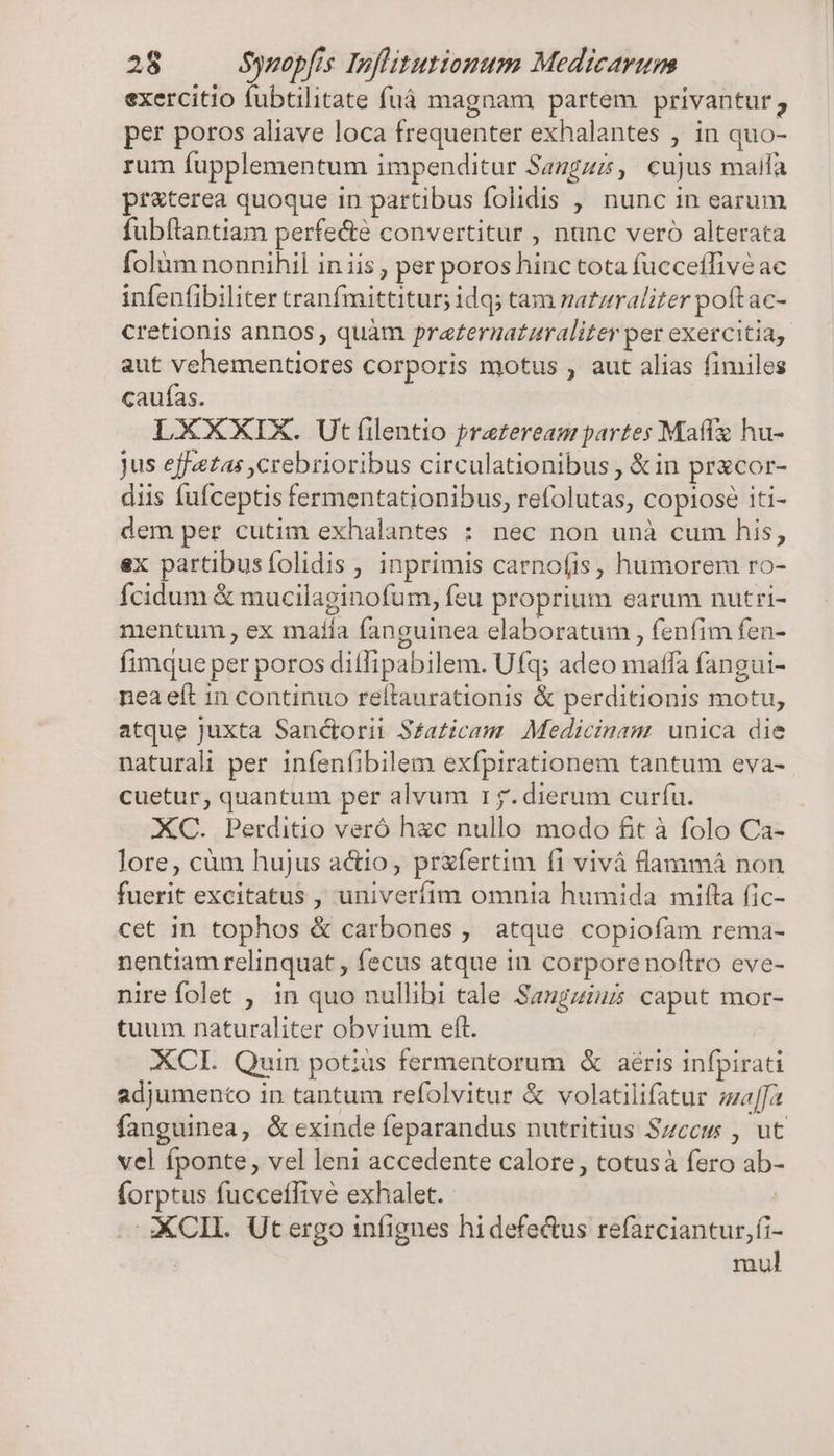 exercitio fubtilitate füuá magnam partem privantur ; per poros aliave loca frequenter exhalantes , in quo- rum fupplementum impenditur Saugzz, cujus maifa pr&amp;terea quoque in partibus folidis , nunc in earum fubflantiam perfe&amp;é convertitur , nunc veró alterata folàm nonnihil in iis, per poros hinc tota fucceffive ac infenfibiliter tranfmittitur; idq; tam matzraliter poftac- cretionis annos, quàm praternaturaliter per exercitia, aut vehementiores corporis motus , aut alias fimiles caufas. LXXXIX. Ut filentio prazereasm partes Maffz hu- jus effetas ,crebrioribus circulationibus , &amp;in pracor- diis fufceptis fermentationibus, refolutas, copiose iti- dem per cutim exhalantes : nec non unà cum his, ex partibusfolidis , inprimis carnofis, humorem ro- Ícidum &amp; mucilaginofum, feu proprium earum nutri- mentum , ex matía fanguinea elaboratum , fenfim fen- fimque per poros ditlipabilem. Ufq; adeo maffa fangui- nea eft in continuo reltaurationis &amp; perditionis motu, atque juxta Sanctorii S£azicam Medicinam. unica die naturali per infenfibilem exfpirationem tantum eva- cuetur, quantum per alvum 1j. dierum curfu. XC. Perditio veró h&amp;c nullo modo fit à folo Ca- lore, cüm hujus a&amp;io, prxfertim fi vivà flaaamá non fuerit excitatus , univerfim omnia humida mifta fic- cet 1n tophos &amp; carbones , atque copiofam rema- nentiam relinquat , fecus atque in corpore noftro eve- nire folet , in quo nullibi tale Saugzius caput mor- tuum naturaliter obvium eft. XCI. Quin potus fermentorum &amp; aéris infpirati adjumencto in tantum refolvitur &amp; volatilifatur zal[fa fanguinea, &amp; exinde feparandus nutritius Szcem , ut vel fponte, vel leni accedente calore, totusà fero ab- (orptus fucceffive exhalet. | XXCIIL.. Ut ergo infignes hidefe&amp;us refarciantur,fi- : mul
