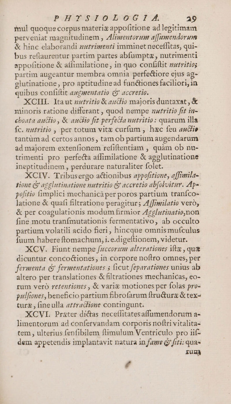 nul quoque corpus materi appofitione ad legitimam perveniat magnitudinem , Zl/imentorum a[[umendorum &amp; hinc elaborandi natrimenti imminet neceffitas, qui- bus reftaurentur partim partes abfumptz , nutrimenti appofitione &amp; aflimilatione, in quo confifit mzrritio; partim augeantur membra omnia perfectiore ejus ag- glutinatione , pro aptitudine ad functiones faciliori, in quibus confifüt azgmentatio ( accretio. XCIIL Itaut nzfritio &amp; audio majoris duntaxat , &amp; minoris ratione differant , quod nempe nzrritio frt in- cboata auélio , &amp; auchio fit perfe&amp;la nutritio: quarum 1lla fc. nutritio , per totum vit curfum , hec feu auie. tantum ad certosannos , tam ob partium augendarum ad majorem extenfionem refiftentiam , quàm ob nu- trimenti pro perfecta aflimilatione &amp; agglutinatione ineptitudinem , perdurare naturaliter folet. XCIV. Tribusergo actionibus appofitione, affimila- zione (y agglutinatione nutritio (y accretio abfoloitur. Ap- pofitio fimplici mechanicá per poros partiura traníco« latione &amp; quafi filtratione peragitur ; A4/J/milatio vero; &amp; per coagulationis modum firmior Zgg/utinationon fine motu tranfmutationis fermentativo, ab occulto partium volatili acido fieri, hincque omnis mufculus fuum habere ftomachum, i. e.digeftionem, videtur. XCV. Fiunt nempe fzccorzm alterationes ifta , qu&amp; dicuntur concoctiones, in corpore noftro omnes, per fermenta (y fermentationes 5 ficut feparationes unius ab altero per translationes &amp; filtrationes mechanicas, eo- rum veró re£entiones , &amp; varie motiones per folas pro- pulfiones, beneficio partium fibrofarum flructurz &amp; tex- turz , fineulla azzracfione contingunt. XCVL Prszter dictas neceífitatesaffumendorutn a- limentorum ad confervandam corporis noflri vitalita- tem , ulterius fenfibilem fiimulum Ventriculo pro iif- dem appetendis 1mplantavit natura in fae Qj fiti: qua» fun d