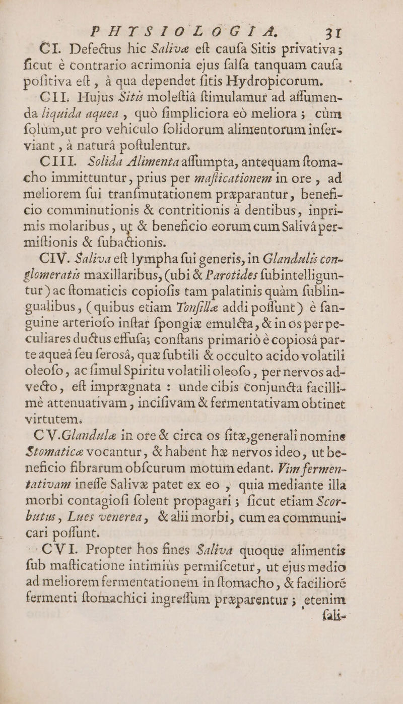 CI. Defecus hic Salive eít caufa Sitis privativa; ficut é contrario acrimonia ejus falfa tanquam caufa pofitiva eft , à qua dependet fitis Hydropicorum. CIL Hujus Sitz moleftiá ftimulamur ad affumen- da /iquida aquea , quó fimpliciora eÓó meliora; cüm folum;ut pro vehiculo folidorum alimentorum infer- viant , à naturá poftulentur. CIII. Solida Alimentaaffumpta, antequam ftoma- cho immittuntur , prius per afHcationem in ore , ad meliorem fui tranfmutationem praparantur, benefi- cio comminutionis &amp; contritionis à dentibus, inpri- is molaribus , ut &amp; beneficio eorum cum Saliváper- miflionis &amp; Jn een don CIV. Saliva eft lympha fui generis, in Glandals con- glomeratis maxillaribus, (ubi &amp; Parotides (ubintelligun- tur) ac ftomaticis copiofis tam palatinis quàm fublin- gualibus , ( quibus etiam Tonf/]e addi poffunt) e fan- guine arteriofo inítrar fpongis emulc&amp;a, &amp;in os per pe- culiares ductus effufa; conftans primarió ? copiosá par- teaqueá feu ferosá, qua fubtili &amp; occulto acido volatili oleofo , ac fimul Spiritu volatili oleofo , per nervos ad- vedo, eft impragnata : undecibis conjuncta facilli- mé attenuativam , incifivam &amp; fermentativam obtinet virtutem. C V.Glaudzula in ore &amp; circa os fitz,generali nomine Stomatice vocantur , &amp; habent ha nervosideo, ut be- neficio fibrarum obfcurum motum edant. Fig fermen- Jativam ineíle Salive patet ex eo , quia mediante illa morbi contagiofi folent propagari; ficut etiam Scor- butus, Lues veuerea, &amp;aliimorbi, cumea communi- cari poffunt. | ./ CVI. Propter hos fines Salva quoque alimentis fub mafticatione intimiüs permifcetur, ut ejus medio ad meliorem fermentationetm in ftomacho, &amp; facilioré fermenti ftormachici ingreffüm przparentur ; etenim falt-