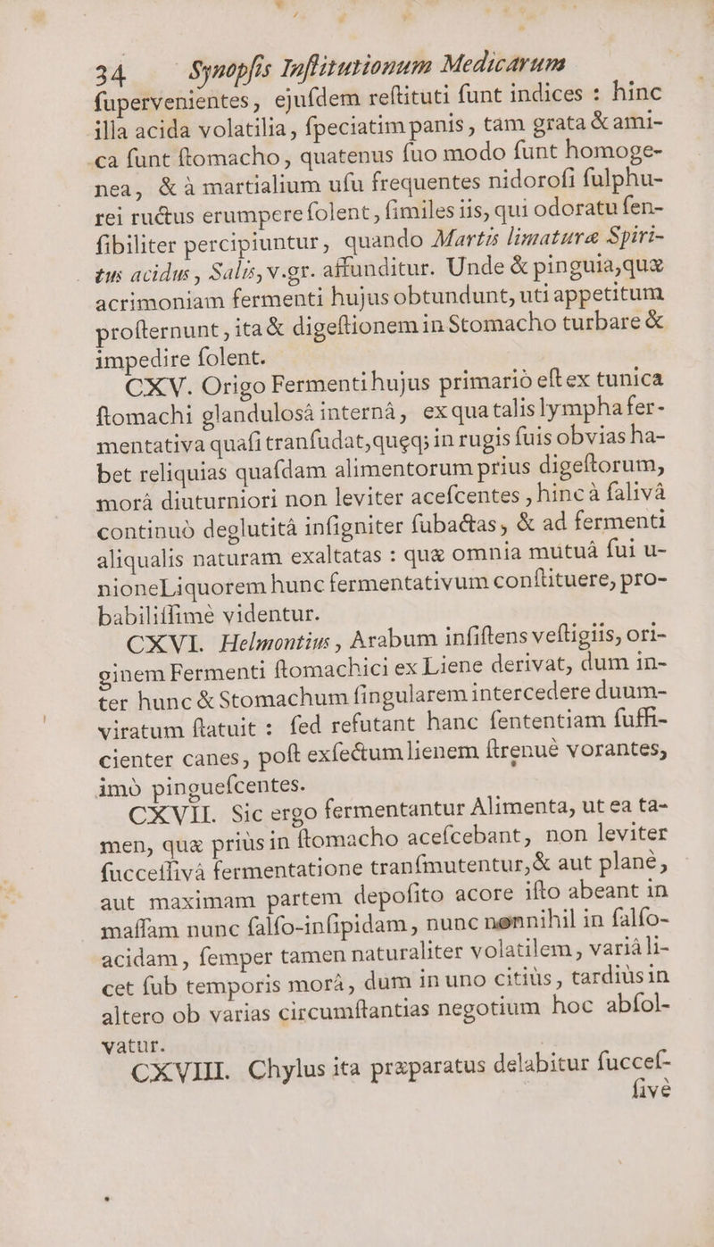 v / 34 Synopfis Infiturionum Medicarum fupervenientes, ejufdem reftituti funt indices : hinc illa acida volatilia, fpeciatim panis , tam grata &amp; ami- «a funt ftomacho , quatenus fuo modo funt homoge- nea, &amp; à martialium ufu frequentes nidorofi fulphu- rei ru&amp;us erumpere folent, fimiles iis, qui odoratu fen- fibiliter percipiuntur, quando Martz limatura Spiri- | tus acidus , Salis, v.gr. affunditur. Unde &amp; pinguia,quz acrimoniam fermenti hujus obtundunt, uti appetitum rofternunt , ita &amp; digeftionemin Stomacho turbare &amp; impedire folent. CXV. Origo Fermenti hujus primario eftex tunica ftomachi glandulosá internà, exqua talis lympha fer- mentativa quafi tranfudat,queq; in rugis fuis obvias ha- bet reliquias quafdam alimentorum prius digeftorum, morà diuturniori non leviter acefcentes , hincà falivà continuó deglutità infigniter f(üubac&amp;tas, &amp; ad fermenti aliqualis naturam exaltatas : quz omnia mutuá fui u- nioneLiquorem hunc fermentativum conftituere, pro- babilitfimé videntur. CXVI Helmontius , Avabum infiftens veftigiis, ori- :nem Fermenti ftomachici ex Liene derivat, dum in- ter hunc &amp; Stomachum fingularem intercedere duum- viratum ftatuit : fed refutant hanc fententiam fuffi- cienter canes, poft exfe&amp;um lienem ftrenué vorantes, imo pinguefcentes. CXVII. Sic ergo fermentantur Alimenta, ut ea ta- men, qua prius in ftomacho acefcebant, non leviter (ucceffivà fermentatione tranfmutentur,&amp; aut plané, aut maximam partem depofito acore ifto abeant in maflam nunc falfo-infipidam , nunc nennihil in falfo- acidam , femper tamen naturaliter volatilem , variá li- cet fub temporis morá, dum in uno citiüs, tardiusin altero ob varias circumflantias negotium hoc abfol- vatur. CXVIII Chylus ita praparatus delabitur fuccef- five