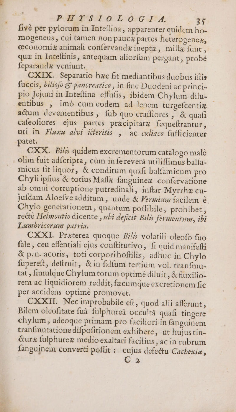 ^ m d 2 A, EN P UT fivé per pylorum in Inte(lina , apparenter quidem ho- mogeneus , cui tamen non paucz partes heterogeneaz, cconomi&amp; animali confervandz ineptz, miílx funt , qua in Intefünis , antequam aliorfum pergant, probé feparand veniunt. CXIX. Separatio hac fit mediantibus duobus iftis fuccis, Piliofo (9 pancreatico , in fine Duodeni ac princi- - pio Jejuni in Inteftna effufis, ibidem Chylum dilu- entibus , imó cum eodem ad lenem turgefcenti&amp; acum devenientibus , fub quo craffiores , &amp; quafi cafeofiores ejus partes przcipitatx fequeflrantur, uti in F/uxz alvi iceritio , ac celiaco (ufficienter - CXX. Bil; quidem excrementorum catalogo malé olim fuit adfcripta, cüm in fereverá utiliffimus balía- micus fit liquor, &amp; conditum quafi balfamicum pro Chyliipfius &amp; totius Maff fanguinex confervatione ab omni corruptione putredinali, inftar Myrrha cu- juídam Aloefveadditum , unde &amp; Fermizm facilem &amp; Chylo generationem , quantum poffibile, prohibet , rece He/montio dicente , ubi deficit Bil fermentum, ibi Lumbricorum patria. | CXXI. Pr&amp;terea quoque B5 volatili oleofo fuo fale , ceu effentiali ejus conftitutivo, fi quid manifefti &amp; p.n. acoris, toti corporihofüilis, adhuc in Chylo fupereft, deftruit, &amp;in falfum tertium vol. tranf(mu- tat fimulque Chylum totum optime diluit , &amp; fluxilio- rem ac liquidiorem reddit, fzcumque excretionem fic per accidens optimé promovet. CXXII. Nec iraprobabile eft, quod alii afferunt, Bilem oleofitate fuá. fulphureà occultá quafi tingere chylum, adeoque primam pro faciliori in fanguinem tranfmutatione difpofitionem exhibere, ut hujus tin- &amp;urg fulphurez medio exaltari facilius, ac in rubrum fanguinem converti poflit :. cujus defectu Cachexia , C 2