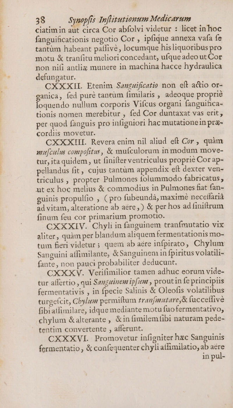 ) 38 Synopfis Inflitutionum Medicarum ciatim in aut circa Cor abfolvi videtur : licet in hoc fanguificationis negotio Cor ; ipfique annexa vafa fe tantum habeant patfivé, locumque hisliquoribus pro motu &amp; tranfitu meliori concedant, ufque adeo ut Cor non niíi antlix munere in machina hacce hydraulica defungatur. CXXXIIL. Etenim Sangzificatio non eft actio or- ganica, fed pure tantum fimilaris , adeoque proprié loquendo nullum corporis Vifcus organi (anguifica- tionis nomen merebitur , fed Cor duntaxat vas erit, per quod fanguis pro infigniori hac mutationein prz- cordiis movetur. CXXXIIL Revera enim nil aliud eft Cor , quàm mufculus compofitus, &amp; xaufculorum in modum move- tur, ita quidem , ut (iniflrer ventriculus proprie Cor ap- pellandus fit, cujus cantüm appendix eft dexter ven- triculus , propter Pulmones tolummodo fabricatus, ut ex hoc melius &amp; commodius in Pulmones fiat fan- guinis propulfio , ( pro fübeundá, maximé necetífariá ad vitam, alteratione ab aére,) &amp; per hos ad finiftrum finum feu cor primarium promotio. CXXXIV. Chyli in fanguinem tranfmutatio vix aliter, quàm per blandum aliquem fermentationis mo- tum fieri videtur; quem ab aére infpirato, Chylum Sanguini affimilante; &amp;Sanguinem in fpiritus volatili- fante, non pauci probabiliter deducunt. CXXXV. Verifimilior tamen adhuc eorum vide- tur affertio , qui Sangzinem ipfum , proutin fe principiis fermentativis , in fpecie Salinis &amp; Oleofis volatilibus turgefcit, Chylum permiftum zranfmatare,&amp; fucceffive fibiatfimilare, idque mediante motu fuofermentativo, chylum &amp;alterante , &amp;in fimilemtibi naturam pede- tentim convertente , afferunt. CXXXVI. Promovetur infigniter hxc Sanguinis fermentatio, &amp; confequenter chyli atfimilatio, ab aére in pul-