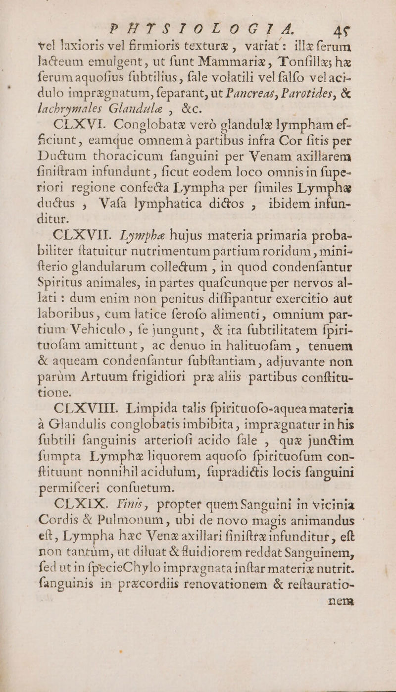 PEUT eVG-E A. AS vel laxioris vel firmioris texture , vatíat : illa ferum lacteum emulgent, ut funt Mammariz , Toníilla; hz ferum aquofius fubtilius, fale volatili vel falfo velaci- dulo imprzgnatum, feparant, ut Pancreas, Parotides, &amp; lachrymales Glandule , &amp;c. | CLXVI. Conglobatz veró glandule lympham ef- fciunt, eamque omnem à partibus infra Cor fitis per Ductum thoracicum fanguini per Venam axillarem finiftram infundunt, ficut eodem loco omnisin fupe- riori regione confecta Lympha per fimiles Lymphag ductus ; Vafa lymphatica di&amp;os , ibidem infun- ditur. | CLXVIIL Lympbe hujus materia primaria proba- biliter ftatuitur nutrimentum partium roridum , mini- fterio glandularum colle&amp;um , in quod condenfantur Spiritus animales, in partes quafcunque per nervos al- lati : dum enim non penitus diffipantur exercitio aut laboribus , cum latice ferofo alimenti, omnium par- tium Vehiculo , fe jungunt, &amp; ita fubtilitatem fpiri- tuofam amittunt, ac denuo in halituofam , tenuem &amp; aqueam condenfantur fubftantiam , adjuvante non parüm Artuum frigidiori prz alüs partibus conflitu- tione. CLXVII. Limpida talis fpirituofo-aquea materia à Glandulis conglobatis imbibita , impragnatur in his fubtili fanguinis arteriofi acido fale , qu&amp; junctim fumpta Lymphe liquorem aquofo fpirituofum con- fituunt nonnihil acidulum, fupradiétis locis fanguini ermifíceri confuetum. CLXIX. fin, ptoptet quem Sancuini in vicinia Cordis &amp; Pulmonum , ubi de novo magis animandus : e(t, Lympha hac Venz axillari finiftra infunditur , eft non tantüm, ut diluat € luidiorem reddat Sanguinem, fed ut in fpecieChylo impragnata inftrar materiz nutrit. fanguinis in pr&amp;cordiis renovationem &amp; reílauratio- : nem