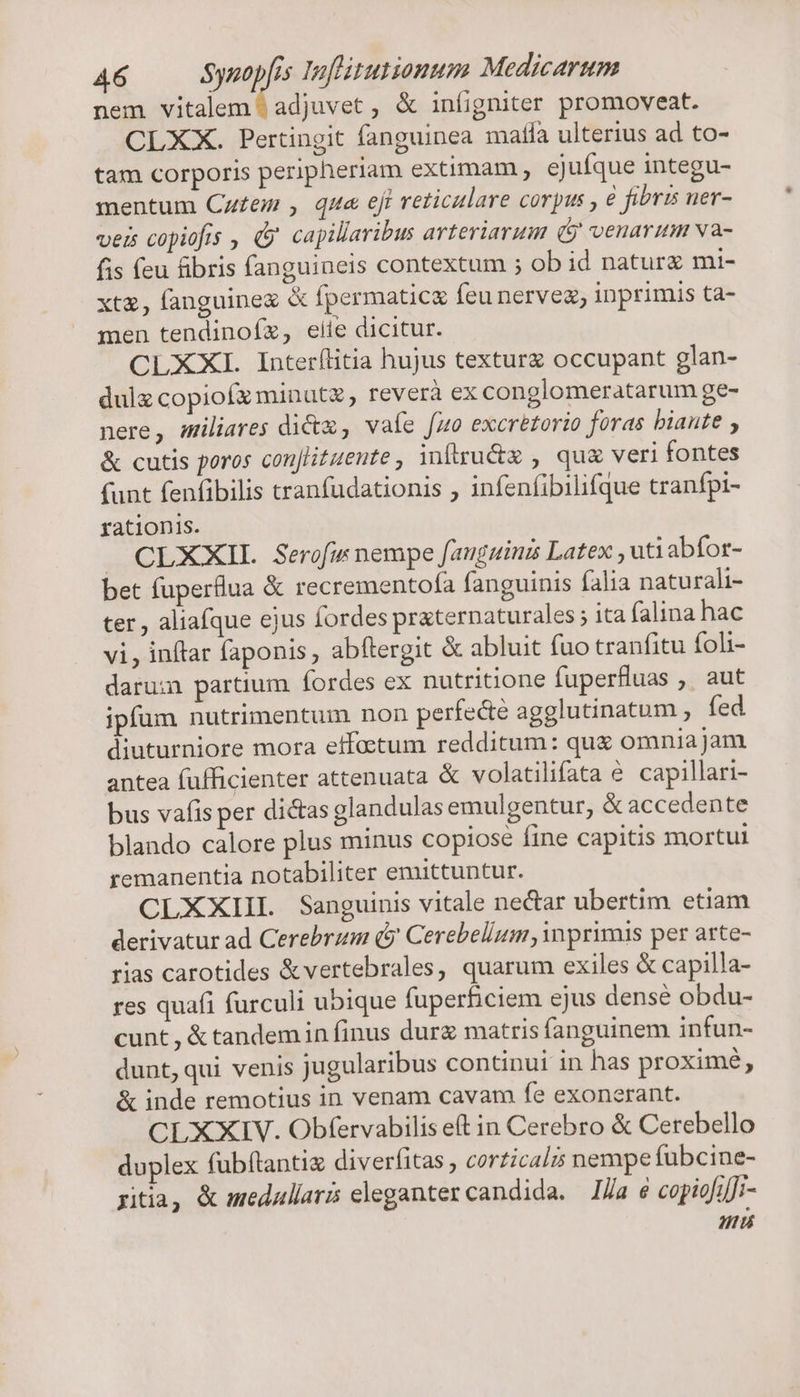 nem vitalem ^ adjuvet , &amp; iníigniter promoveat. CLXX. Pertingit fanguinea mafia ulterius ad to- tam corporis peripheriam extimam , ejufque integu- mentum Cuf£em , que ejt reticulare corpus , € fibris ner- veis copiofis , &amp;&amp; capillaribus arteriarum (9 venarum va- fis (eu fibris fanguineis contextum ; ob id natur mi- xt&amp;, fanguine X fpermatic&amp; feu nervez, inprimis ta- men tendinoíz, eiie dicitur. CLXXI Interílitia hujus texturz occupant glan- dulz copiofz minute, reverà ex conglomeratarum ge- nere, müliares dict , vale [zo excrétorio foras biante , &amp; cutis poros conjlituente , inftru&amp;z , qu&amp; veri fontes (unt fenfibilis tranfudationis , infenfibilifque tranfpi- rationis. J CLXXII. Serofis nempe fanguina Latex , utiabfor- bet fuperflua &amp; recrementofa fanguinis falia naturali- ter, aliafque ejus Íordes praternaturales ; ita falina hac vi, inftar faponis , abftergit &amp; abluit fuo tranfitu foli- darui partium fordes ex nutritione fuperfluas ,. aut ipfum nutrimentum non perfecte agglutinatum , fed diuturniore mora effaetum redditum: qux omnia jam antea fufficienter attenuata &amp; volatilifata e capillari- bus vafis per dictas glandulas emulgentur, &amp; accedente blando calore plus minus copiose fine capitis mortui remanentia notabiliter emittuntur. CLXXIIL. Sanguinis vitale nectar ubertim etiam derivatur ad Cerebrzm (5 Cerebellum primis per arte- rias carotides &amp;vertebrales, quarum exiles &amp; capilla- res quafi furculi ubique fuperficiem ejus dense obdu- cunt , &amp; tandem in finus durg matris fanguinem infun- dunt, qui venis jugularibus continui in has proximé, &amp; inde remotius in venam cavam fe exonerant. CLXXIV. Obfervabilis et in Cerebro &amp; Cerebello duplex fubftantix diverfitas , corzicalzs nempe fubcine- gitia, &amp; medullaris eleganter candida. I/a 6 copiofi]i- mu