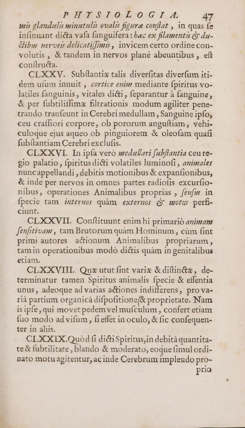 Ppgbs s ue focIo »a anis glandulis miuutulis ovalis figure conflat , 1n quas fe infinuant dicta vafa fanguifera: bec ex filamentis (y da- Gibus nerveis delicatil]imis , invicem certo ordine con- volutis , &amp; tandem in nervos plané abeuntibus , eít conítructa. | CLXXV. Subf(tantix talis diverfitas diverfum iti- dem ufum Innuit , corzice enim mediante fpiritus vo- laciles fanguinis , vitales dicti , feparantur à fanguine, &amp; per fubtiliffimz filtrationis modum agiliter pene- trando tranfeunt in Cerebri medullam , Sanguine ipfo, ceu craíliori corpore, ob pororum anguítiam, vehi- culoque ejus aqueo ob pinguiorem &amp; oleofam quafi fubítantiam Cerebri exclufis. CLXXVI. In ipfa vero medzllari [ubflantia ceure- gio palatio, fpiritus dici volatiles luminofi , animales nuncappellandi , debitis motionibus &amp; expanfionibus, &amp; inde per nervos in omnes partes radiofis excurfio- nibus, operationes Animalibus proprias , fenfu in fpecie tam inferos quàm exteruos (j' mutus perfi- ciunt. CLXXVII. Conflituunt enim hi primario animam fenfitivam , tam Brutorum quàm Hominum, cüm fint prim: autores actionum Animalibus propriarum , tamin operationibus modo dictis quàm in genitalibus etiam. | CLXXVHI. Qus ututíint vari &amp;diflin&amp;z, de- terminatur tamen Spiritus animalis fpecie &amp; effentia unus, adeoque ad varias actiones indifferens, pro va- rià partium organicá difpofitione(&amp; proprietate. Nam isipfe, qui movet pedemvel mufculum , confert etiam fuo modo ad vifum , fi effet in oculo, &amp; fic confequen- ter in aliis. CLXXIX.Quod fi dictiSpiritus,in debità quantita- te&amp; fubtilitate, blando &amp; moderato, eoque fimul ordi- nato motu agitentur, acinde Cerebrum implendo pro- pria