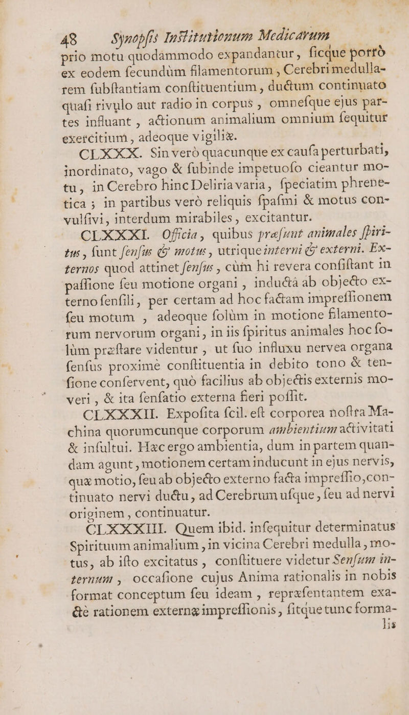 prio motu quodammodo expandantur , ficque porró ex eodem fecundüm filamentorum , Cerebri medulla- rem fubfltantiam conftituentium , du&amp;um continuato quafi rivulo aut radio in corpus , omnefque ejus par- tes infuant , actionum animalium omnium fequitur exercitium , adeoque vigili&amp;. CLXXX. Sinveró quacunque ex caufa perturbati, inordinato, vago &amp; fubinde impetuofo cieantur mo- tu, in Cerebro hincDeliriavaria, fpeciatim phrene- tica; in partibus vero reliquis fpafmi &amp; motus con- vulfivi, interdum mirabiles, excitantur. CLXXXL Offia, quibus prafzut animales [Diri- ti , fant fenfus ( moti , utriqueznterni ( externi. Ex- ternos quod attinet fenfu , cüim hi revera confiftant 1n affione feu motione organi , inductà ab obje&amp;o ex- ternofenfili, per certam ad hoc factam impreffionem feu motum , adeoque folàm in motione filamento- rum nervorum organi , in iis fpiritus animales hoc fo- làm preftare videntur ; ut fuo influxu nervea organa fenfus proxime conflituentia in debito tono &amp; ten- fione confervent, quo facilius ab objectis externis mo- veri , &amp; ita fenfatio externa feri poflit. CLXXXII. Expofita fcil. eft corporea noftra Ma- china quorumcunque corporum ambienti activitati &amp; infultui. Hacergo ambientia, dum in partem quan- dam agunt, motionem certam inducunt in ejus nervis, quz motio, feuab objecto externo facta impreffio,con- tinuato nervi ductu, ad Cerebrum ufque , feu ad nervi originem , continuatur. CLXXXIII. Quem ibid. infequitur determinatus Spirituum animalium , in vicina Cerebri medulla , mo- tus, ab ifto excitatus, confílituere videtur Sen[zm in- ternum, occafione cujus Anima rationalis in nobis format conceptum feu ideam , reprxfentantem exa- &amp;é rationem externg impreflionis , fitque cunc forma- lis