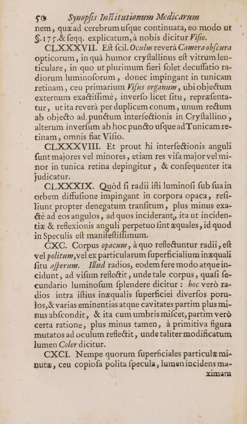 nem, quzad cerebrum ufque continuata, eo modo ut $.17 5.&amp;feqq. explicatum, à nobis dicitur P7/ro. CLXXXVII. Eft fcil. Oczlu reverà Camera ob[cura opticorum, in quá humor cryftallinus eft vitrum len- ticulare, in quo ut plurimum feri folet decuffatio ra- diorum luminoforum , donec impingant in tunicam retinam , ceu primarium Fifzs organum , ubiobjectum externum exadctiffime, inverfo licet fitu, reprafenta- tur, utitareverà per duplicem conum , unum rectum ab obje&amp;o ad. punctum interfectionis in Cryftallino , alterum inverfum ab hoc puncto ufque ad Tunicam re- tinam , omnis fiat Viíio. CLXXXVIHI. Et prout hi interfectionis anguli funt majores vel minores, etiam res viía major vel mi- nor in tunica retina depingitur , &amp; conífequenter ita judicatur. CLXXXIX. Quód fi radii ifti luminofi fub fuain orbem diffuüfione impingant in corpora opaca, refi- liunt propter denegatum tranfitum , plus minus exa- &amp;é ad eosangulos, ad quos inciderant, ita ut inciden- tix &amp; reflexionis ua perpetuo fint equales ; id quod in Speculis eft manifeftiffimum. CXC. Corpus opacum , à quo refle&amp;tuntur radii, eft vel politum ,vel ex particularum fuperficialium ingquali fitu afperum. — Illud radios, eodemfere modo atquein- cidunt, ad vifum refle&amp;it , undetale corpus , quafi fe- cundario luminofum fplendere dicitur : boc veró ra- dios intra iftius inzqualis fuperficiei diverfos poru- los, &amp; varias eminentias atque cavitates partim plus mi- nusabícondit, &amp; ita cum umbrismifcet, partim veró certa ratione, plus minus tamen, à primitiva figura mutatos ad oculum reflectit , unde taliter modificatum ]umen Coler dicitur. | CXCI. Nempe quorum fuperficiales particul£ mi- nuta, ceu copiofa polita fpecula, lumen incidens ma- ximam [|