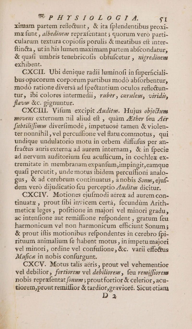 PIITSIOLOGI A. $1 ximam partem refle&amp;dunt, &amp; ita fplendentibus proxi- ma funt , a/Pedinem reprxíentant ; quorum vero parti- cularum textura copiofts porulis &amp; meatibus eft inter- ftincta , utin his lumen maximam partem abícondatur; &amp; quafi umbris tenebricofis obfufcetur , uizredinem exhibent. CXCIL. Ubi denique radii luminofi in fuperficiali- busopacorum corporum partibus modó abforbentur, modo ratione diversá ad fpectantium oculos reflectun- tur, ibi colores intermedii, raber, cerzleu, viridis, flaw &amp;c. gignuntur. CXCIIL Vifum excipit Zzdits. Hujus objeum movens externum nil aliud eft , quàm ZEzher feu Aer fubtili]]Àmu: diverfimode , impetuosé tamen &amp; violen- ter nonnihil , vel percutfione vel flatucommotus, qui undique undulatorio motu in orbem diffufus per an- fra&amp;us aurisexterng ad aurem internam, &amp; in fpecie ad nervum auditorium feu acuflicum, in cochlez ex- tremitate in membranam expanfum,impingit, eamque quafi percutit, unde motus ibidem percuflioni analo- gus, &amp; ad cerebrum continuatus , ànobis Sons, ejuf- dem vero dijudicatio feu perceptio Zzdizus dicitur. CXCIV. Motiones ejufmodi aére ad aurem con- tinuatz , prout fibi invicem certà, fecundüm Arith- meticg leges, pofitione in majori vel minori gradu, ac intenfione aut remiífione refpondent , gratum feu harmonicum vel non harmonicum efficiunt Sonum; &amp; prout iftis motionibus refpondentes in cerebro fpi- rituum animalium fe habent motus , inimpetu majori vel minori, ordine vel confufione, &amp;c. varii effectus Mafice in nobis confurgunt. | | CXCV. Motus talis aéris, prout vel vehementior vel debilior, fortiorem veldebiliorem , feu remilfrorem nobis reprafentat fonzm ; proutfortior &amp; celerior , acu- tiorem,prout remitlior &amp; tardior,gravioré. Sicutetiam