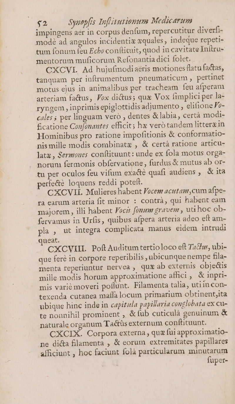 impingens aér in corpus denfum, repercuttur diverfi- modé ad angulos incidenti «quales , indeque repeti- tum fonum feu Echo con(licuit, quod in cavitate Inftru- mentorum muficorum Refonantia dici folet. CXCVI. Ad hujufmodi aéris motiones flatu factas, tanquam per inftrumentum pneumaticum , pertinet motus ejus in animalibus per tracheam feu afperam arteriam factus, Fox dictus; que Vox fimplici per la- ryngem, inprimis epiglottidis adjumento elifione Fo- cales ; per linguam vero , dentes &amp;labia, certà modi- £catione Confonantes efficit; he veró tandem litterx in Hominibus pro ratione impofitionis &amp; conformatio- nis mille modis combinat , &amp; certà ratione articu- latx, Sermoues conftituunt: unde ex fola motus orga- norum fermonis obfervatione , furdus &amp; mutus ab or- tu per oculos feu vifum exacte quafi audiens , &amp; ita perfe&amp;é loquens reddi poteft. CXCVII. Mulieres habent Vocem acutam,cum afpe- ra earum arteria fit minor : contrà, qui habent eam majorem , illi habent Foczs [onum gravem , uti hoc ob- fervamus in Urfis, quibus afpera arteria adeo eft am- pla , ut integra complicata manus eidem intrudi ueat. CXCVIIL Poft Auditum tertioloco eft Ta&amp;s, ubi- que feré in corpore reperibilis ubicunque nempe fila- menta reperiuntur nervea , qug ab externis objectis mille modis horum approximatione affici , &amp; inpri- mis varié moveri poflunt. Filamenta talia, utiin con- texenda cutanea maífa locum primarium obtinent;ita ubique hinc inde in capitzla papillaria conglobata ex cu- te nonnihil prominent ; &amp; fub cuticulà genuinum &amp; naturale organum Tactás externum conftituunt. CXCIX. Corpora externa , quz fui approximatio- ne di&amp;a filamenta , &amp; eorum extremitates papillares afficiunt , hoc faciunt folà particularum minutarum fuper-