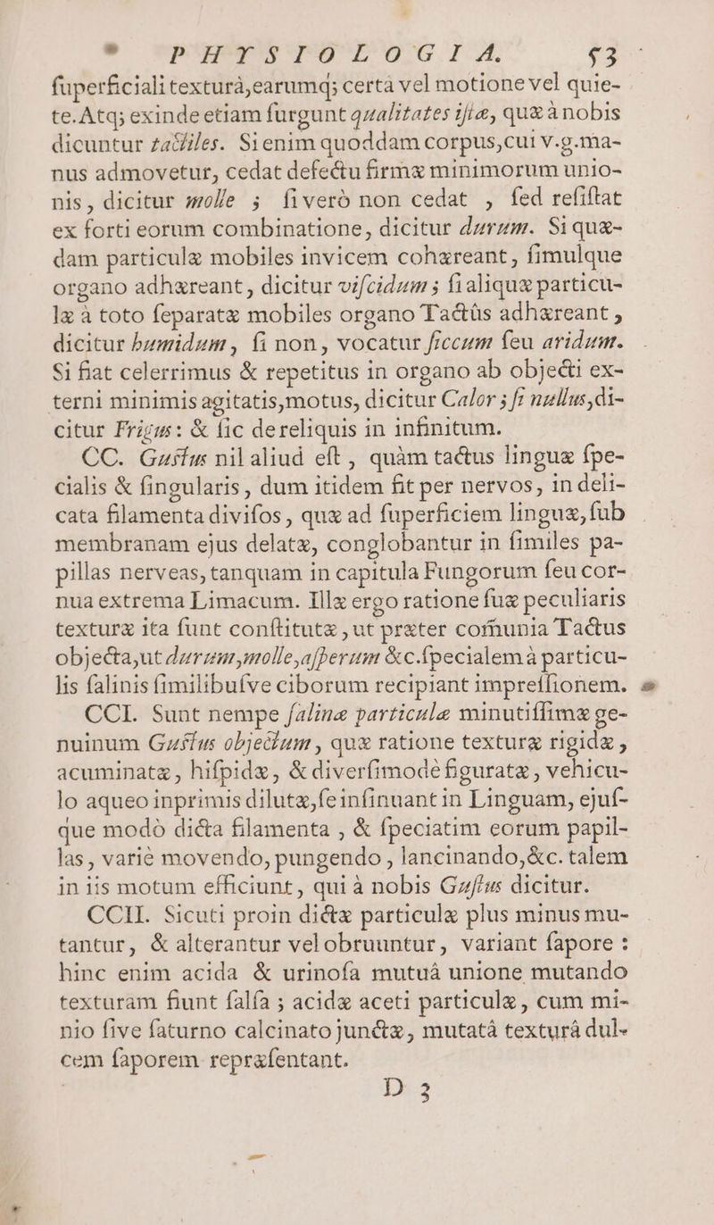 9 vpupy$g5IoGlIA. $3 fuperficiali texturà,earumq; certa vel motione vel quie- te. Atq; exindeetiam furgunt qzalitates i/i, qu&amp; ànobis dicuntur ZzaGiles. Sienim quoddam corpus,cui v.g.ma- nus admovetur, cedat defectu firm minimorum unio- nis, dicitur solle 5; Íiveró non cedat , fed refiftat ex forti eorum combinatione, dicitur dzrzm. Siqu- dam particula mobiles invicem cohzreant, fimulque organo adhzreant, dicitur vifcidum ; fialique particu- 1x à toto feparatz mobiles organo Tac&amp;tüs adhareant , dicitur bzmidum , fi non, vocatur fccum feu aridumr. Si fiat celerrimus &amp; repetitus in organo ab objedti ex- citur Frigm: &amp; fic dereliquis in infinitum. CC. Gzfhus nilaliud eft, quàm tactus lingue fpe- cialis &amp; fingularis, dum itidem fit per nervos, in deli- cata filamenta divifos , que ad fuperficiem linguz, fub membranam ejus delatz, conglobantur in fimiles pa- pillas nerveas, tanquam in capitula Fungorum feu cor- nua extrema Limacum. Illz ergo ratione fu peculiaris textura ita funt conftitutz ,ut prater cofnunia Tadus objecta;ut dzrzarmolle,a[berum &amp;c.fpecialemà particu- lis falinis fimilibufve ciborum recipiant impreffionem. CCI. Sunt nempe /alina particule minutiflime ge- nuinum Gzfíus objechum , qu&amp; ratione texturg rigida , acuminata , hifpidz, &amp;diverfimodée figurate , vehicu- lo aqueo inprimis diluta,feinfinuantin Linguam, ejuf- que modó di&amp;a filamenta , &amp; fpeciatim eorum papil- las, varié movendo, pungendo , lancinando,&amp;c. talem in iis motum efficiunt, qui à nobis Gz/f/u dicitur. CCII. Sicuti proin di&amp;z particulg plus minus mu- tantur, &amp; alterantur velobruuntur, variant fapore : hinc enim acida &amp; urinofa mutuá unione mutando texturam fiunt falfa ; acid aceti particula , cum mi- nio five faturno calcinato juncta, mutatá texturá dul- cem faporem reprafentant.