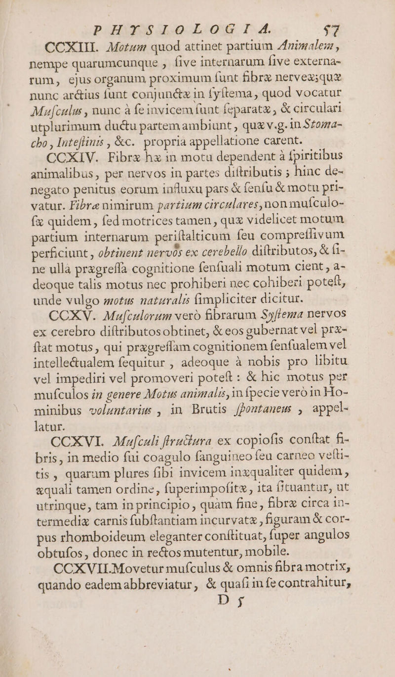 f quidem, fed motrices tamen , qux videlicet motum partium. internarum periftalticum feu compretlivum perficiunt , obtiuent nervos ex cerebello diftributos, &amp; ti- ne ulla przgreffa cognitione fenfuali motum cient , a- deoque talis motus nec prohiberi nec cohiberi poteft, unde vulgo motus natzralis fimpliciter dicitur. COXV. Mufculorum veró fibrarum Syffema nervos ex cerebro diftributosobtinet, &amp;eos gubernat vel prx- flat motus qui pragreflam cognitionem fenfualem vel vel impediri vel promoveri poteft : &amp; hic motus per mufculos in genere Motus animalz, in fpecie vero in Ho- minibus volumtarim , in Brutis fontauem , appel- latur. | CCXVI. Mafculi flru&amp;iura ex copiofis conftat fi- bris, in medio fui coagulo fanguineo feu carneo vefti- tis , quaram plures fibi invicem inzqualiter quidem , &amp;quali tamen ordine, fuperimpofitz, ita [ituantur, ut utrinque, tam in principio, quàm fine, fibre circa 1n- termediz carnis fubftantiam incurvatz , figuram &amp; cor- pus rhomboideum eleganter conftituat, fuper angulos obtufos, donec in re&amp;os mutentur, mobile. CCXVILMovetur mufculus &amp; omnis fibra motrix, quando eadem abbreviatur, &amp; quafi in fe contrahitur, D; M
