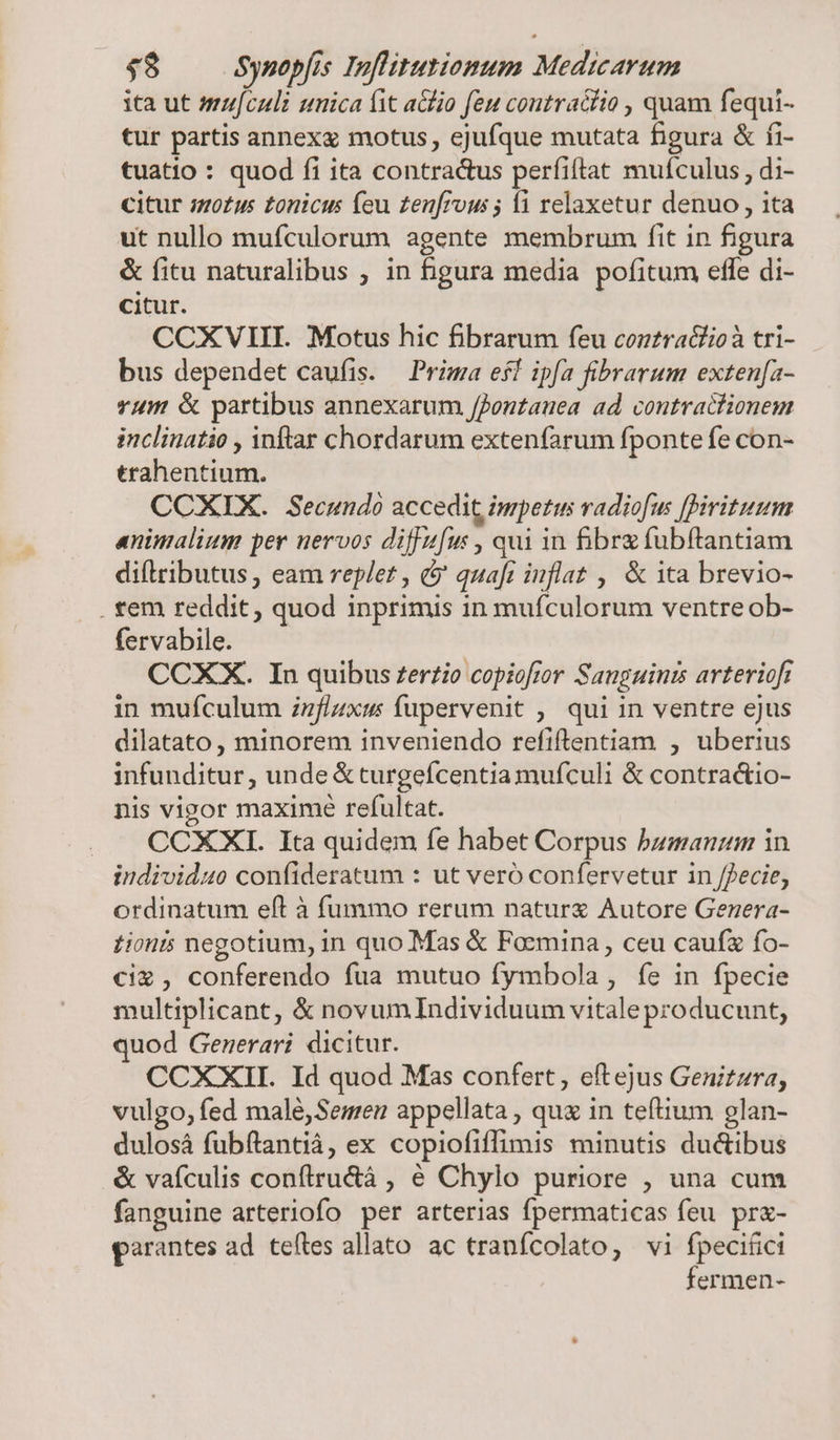 ita ut mufculi unica ft a&amp;lio feu contractio , quam fequi- tur partis annexx motus, ejufque mutata figura &amp; fi- tuatio : quod fi ita contra&amp;us perfiftat muículus , di- citur ;zo£us tonicus feu zen[rous ; i relaxetur denuo , ita ut nullo mufculorum agente membrum fit 1n figura &amp; fitu naturalibus ; in figura media pofitum effe di- citur. CCXVIII. Motus hic fibrarum feu contraciioà tri- bus dependet caufis. — Prima efl ipfa fibrarum exten[a- vum &amp; partibus annexarum ffontauea ad contractionem inclinatio , inftar chordarum extenfarum fponte fe con- trahentium. CCXIX. Secundo accedit impetus vadiofus firituum animalium per nervos diffufus , qui in &amp;brgfubftantiam diflributus , eam replet , &amp;' quafi inflat , &amp; ita brevio- . tem reddit, quod inprimis in mufculorum ventre ob- fervabile. CCXX. In quibus £erzio copiofior Sanguinzs arterioft in muículum zzflzxus fupervenit ,. qui in ventre ejus dilatato, minorem inveniendo refiftentiam , uberius infunditur, unde &amp; turgefcentia mufculi &amp; contractio- nis vigor maxime refultat. CCXXI. Ita quidem fe habet Corpus bumanum in individuo confíideratum : ut veró confervetur in /fecie, ordinatum eft à fummo rerum naturx Autore Genera- tionis negotium, in quo Mas &amp; Focmina , ceu caufz fo- cix , conferendo fua mutuo fymbola , fe in fpecie multiplicant, &amp; novumIndividuum vitale producunt, quod Generari dicitur. CCXXII. Id quod Mas confert, eftejus Genitzra, vulgo, fed malé,Semeu appellata , quz in teftium glan- dulosá fubftantiá, ex copiofiffimis minutis du&amp;ibus &amp; vafculis conftru&amp;à , € Chylo puriore , una cum fanguine arteriofo per arterias fpermaticas feu. pr&amp;- garantes ad. teftes allato. ac tranícolato, vi fpeciüici fermen-