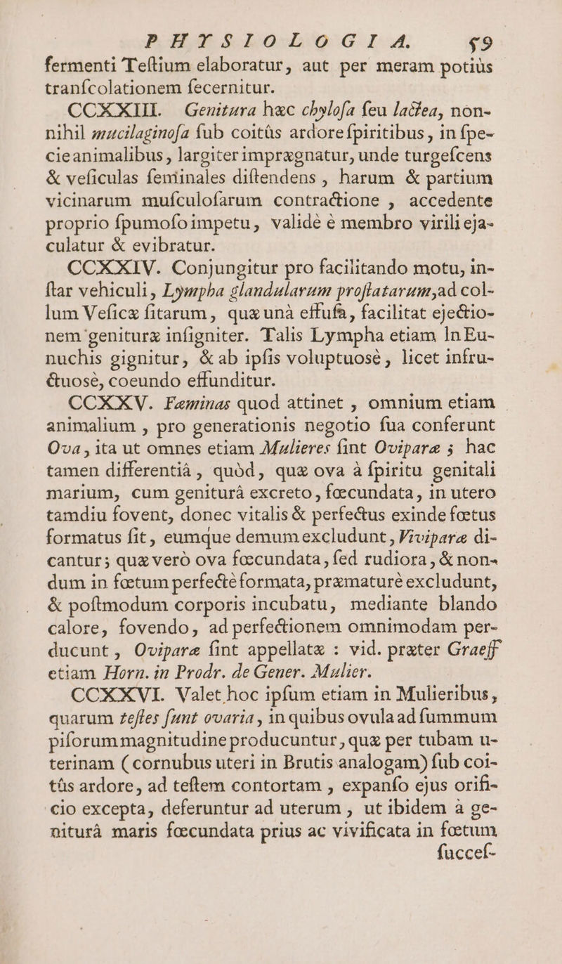 fermenti Teftium elaboratur, aut per meram potius tranfcolationem fecernitur. CCXXIIL Genitara h&amp;c cbylofa feu lacfea, non- nihil zzzcilaginofa fub coitüs ardorefpiritibus , in fpe- cieanimalibus , largiter impragnatur, unde turgefcens &amp; veficulas feniinales diftendens , harum &amp; partium vicinarum muículofarum contractione , accedente proprio fpumofoimpetu, validé é membro virili eja- culatur &amp; evibratur. CCXXIV. Conjungitur pro facilitando motu, in- ftar vehiculi , Lympba glandularum profiatarum;ad col- lum Veficx fitarum, quz unà effufa, facilitat ejectio- nem geniturg infigniter. Talis Lympha etiam In Eu- nuchis gignitur, &amp;ab ipfis voluptuosé; licet infru- &amp;uose, coeundo effunditur. CCXXYV. Faminas quod attinet , omnium etiam animalium , pro generationis negotio fua conferunt Ova , ita ut omnes etiam Mzlieres fint Ovipare 5 hac tamen differentiáà , quód, qu&amp; ova à fpiritu genitali marium, cum geniturá excreto , faecundata, in utero tamdiu fovent, donec vitalis &amp; perfe&amp;us exinde foetus formatus fit, eumque demum excludunt , Fivipara di- cantur ; quz veró ova foccundata , fed rudiora , &amp; non- dum in faetum perfecte formata, pramaturé excludunt, &amp; poftmodum corporis incubatu, mediante blando calore, fovendo, ad perfectionem omnimodam per- ducunt, Ovipare fint appellate : vid. prater Graeff etiam Horn. in Prodr. de Geuer. Mulier. CCXXVI. Valet hoc ipfum etiam in Mulieribus, quarum Zeffles fant ovaria , Yn quibus ovulaad fummum piforum magnitudine producuntur , quz per tubam u- terinam ( cornubus uteri in Brutis analogam) fub coi- tás ardore, ad teftem contortam , expanfo ejus orifi- cio excepta, deferuntur ad uterum , ut ibidem à ge- nituràá maris foecundata prius ac vivificata in faetum fuccef-