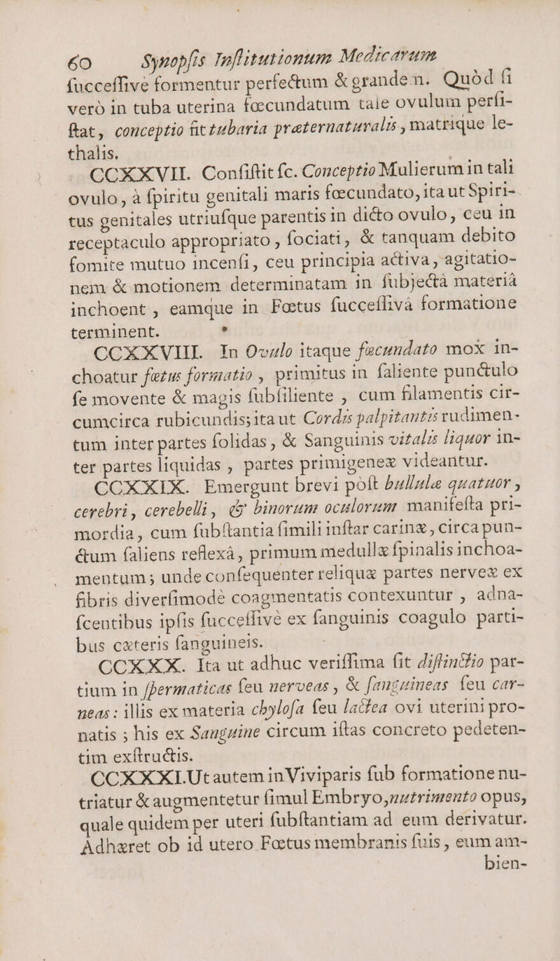 facceffive formentur perfe&um & grande n. Quod fi vero in tuba uterina foecundatum taie ovulum perfi- Rat, conceptio fit tubaria preternatumaln , matrique le- thalis. CCXXVII. Confiftit fc. Conceptio Mulierum in tali ovulo, à fpiritu genitali maris feecundato, ita ut Spiri- tus genitales utriufque parentis in dicto ovulo, ceu in receptaculo appropriato ; fociati, & tanquam debito fomite mutuo incenfi, ceu principia activa , agitatio- nem. & motionem determinatam in fubjectà materià inchoent , eamque in. FPoctus fucceífivà formatione terminent. . CCXXVHI In Ovzlo itaque facundato mox in- choatur fie formatio , primitus in faliente pun&ulo fe movente & magis fubfíiliente , cum filamentis cir- cumcirca rubicundis;itaut Cordrzs palpitautzs rudimen- tum inter partes folidas , & Sanguinis vifalzs liquor in- ter partes liquidas , partes primigenex videantur. CCXXIX. Emergunt brevi poft bullale quatuor ; cerebri , cerebelli, (y binorum oculorum manifefta pri- mordia, cum fub(tantia fimili inftar carin circa pun- &um (aliens reflexà, primum medullx fpinalis inchoa- mentum ; unde confequenter relique partes nerve ex fibris diverfimodé coagmentatis contexuntur adna- fcentibus ipfis fucceffive ex fanguinis coagulo parti- bus cxteris fanguineis. CCXXX. Ita ut adhuc veriffima fit Jiflfin&fio par- tium in ffermaticas feu nerveas , & [auzzineas feu car- neas : illis ex materia chylofa feu ladfea ovi uterini pro- natis ; his ex Saugzine circum itas concreto pedeten- tim exítrucis. CCXXXI.Utautem inViviparis fub formatione nu- triatur & augmentetur fimul Embryo,uztrimento opus; quale quidem per uteri fubftantiam ad. eum derivatur. Adhazret ob id utero Foctus membranis fuis , eum am- | bien-