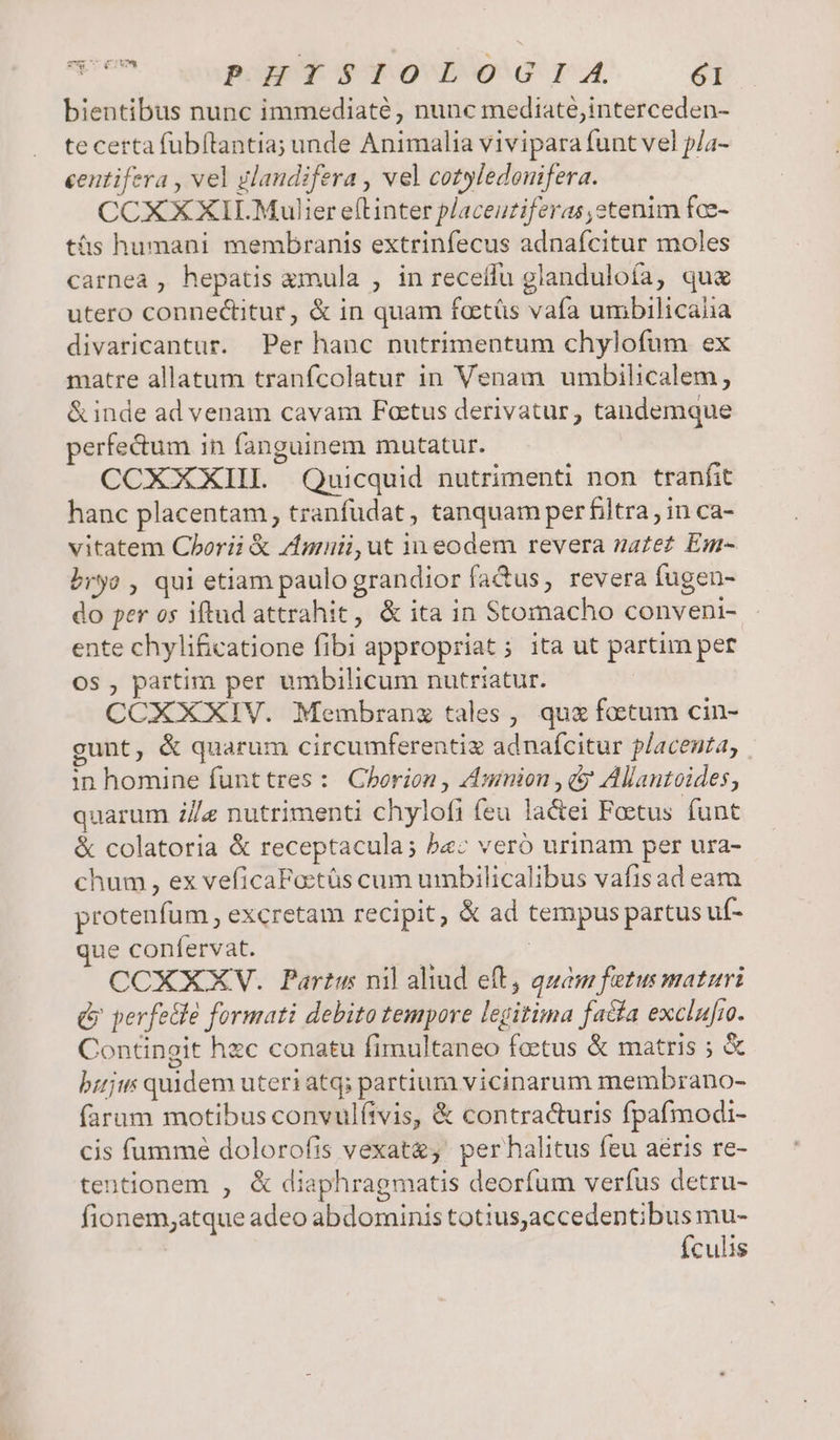 SSc41v4 Y PHISIOLOGIA. 61 bientibus nunc immediaté, nunc mediaté,interceden- te certa fubftantia; unde Animalia vivipara funt vel p/a- eentifera , vel glaudifera , vel cotyledomfera. CCXXXII.Mulier eflinter placeuzifzras,stenim fce- tás humani membranis extrinfecus adnafcitur moles carnea , hepatis amula , in receílu glanduloía, que utero connecitur, &amp; in quam foetüs vaía umbilicaiia divaricantur. Per hanc nutrimentum chylofum ex matre allatum tranfcolatur in Venam umbilicalem, &amp; inde ad venam cavam Foetus derivatur, tandemque perfe&amp;um in fanguinem mutatur. CCXXXIIL Quicquid nutrimenti non tranfit hanc placentam, tranfudat, tanquam per filtra, in ca- vitatem Cborii &amp; dnmnuii,ut in eodem revera za£ez Em- bryo , qui etiam paulo grandior fadus, revera fugen- do per os iftud attrahit, &amp; ita in Stomacho conveni- ente chyli£catione fibi appropriat ; ita ut partim per OS , partim per umbilicum nutriatur. CCXXXIV. Membranz tales, qu&amp; factum cin- gunt, &amp; quarum circumferentiz adnafcitur placenta, | in homine funttres : Chorion , AAumion , &amp; Alantoides, quarum 2/e nutrimenti chylofi feu lactei Foetus funt &amp; colatoria &amp; receptacula; ba: veró urinam per ura- chum , ex veficaPoctüs cum uibilicalibus vafis ad eam protenfum , excretam recipit, &amp; ad tempus partus uf- que conlervat. | CCXXXV. Partus nil ahud eft, quam fetus maturi &amp; perfe&amp;le formati debito tempore legitima fa&amp;a exclufro. Contingit hzc conatu fimultaneo foetus &amp; matris ; &amp; bujw quidem uteri atq; partium vicinarum membrano- farum motibus convulftvis, &amp; contracturis fpafmodi- cis fumme dolorofis vexat; perhalitus feu aeris re- tentionem , &amp; diaphragmatis deorfum verfus detru- fionem;atque adeo abdominis totius,accedentibus mu- fculis