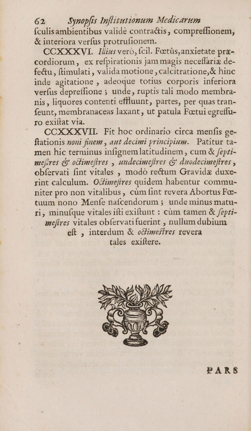 ículisambientibus validé contractis, compreffionem, &amp; interiora verfus protrufionem. | CCXXXVI lílius vero, fcil. Foetüs, anxietate pr&amp;- cordiorum, ex refpirationis Jam magis neceflariz de- fe&amp;u , (timulati , valida motione , calcitratione,&amp; hinc inde agitatione , adeoque totius corporis inferiora verfus depreffione ; unde, ruptis tali modo membra- nis , liquores contenti effluunt, partes, per quas tran- feunt, membranaceas laxant, ut patula Foctui egreffu- ro exiítat via. | CCXXXVIL Fit hoc ordinario circa menfis ge- ftationis noui finem , aut decimi principium. | Patitur ta- men hic terminus infignem latitudinem , cum &amp; fepzi- mejores (y oclimefires , undecime[ires &amp;j duodecimeftres , obíervati fint vitales , modó re&amp;um Gravidz duxe- rint calculum. O&amp;izefires quidem habentur commu- niter pro non vitalibus, cüm fint revera Abortus Foe- tuum nono Menfe naícendorum ; unde minus matu- ri, minufque vitales ifti exiítunt : cüm tamen &amp; /epzi- ameflres vitales obífervatifuerint ; nullum dubium eft , interdum &amp; o&amp;imeffres revera tales exiftere. PARS