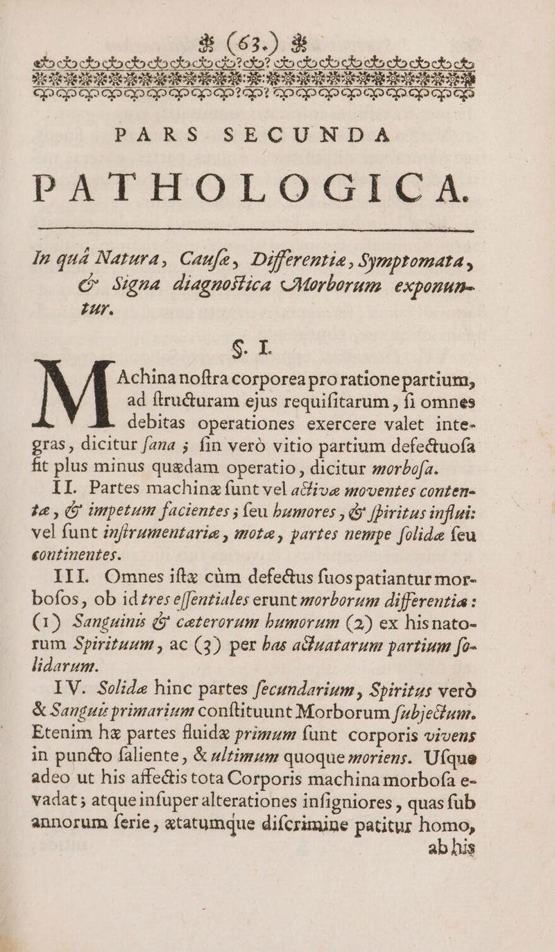 PAMUPITOTLGOGOOGIDA, In quá Natura, Caufe, Differentia, Symptomata , C Sigua diagnostica «Morborum eXDUHHH- Z AM. [] S. I Achinanoftra corporea pro rationepartium, ad ftructuram ejus requifitarum , fi omnes debitas operationes exercere valet inte- gras , dicitur faza 5 fin veró vitio partium defectuofa fit plus minus quedam operatio , dicitur sorbofa. II. Partes machina funt vel a&amp;five moventes conten- 4e , (y impetum facientes ; feu bumores , y fBiritus influi: vel funt infirumentarie , mote , partes nempe folida feu eoutinentes. III Omnes iftz cüm defe&amp;us fuospatiantur mor- bofos, ob idzres effeutiales erunt morborum differentia: (1) Sanguinis ($' ceterorum bumorum (2) ex hisnato- rum Spirituum , ac (3) per bas aduatarum partium fo- lidarum. Tu IV. Selide hinc partes fecundarium , Spiritus ver &amp; Sangui primarium conftituunt Morborum fzbjechum. Etenim hz partes fluide primum funt corporis vivens in puncto faliente, &amp; u/zimum quoque moriens. Uíque adco ut his affectis tota Corporis machina morbofa e- vadat ; atqueinfuper alterationes infigniores , quas fub annorum ferie , «tatumque diícrimine patitur pus ab his