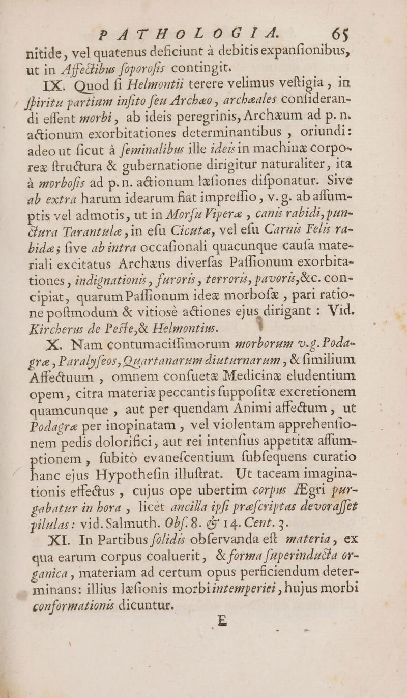  nitide, vel quatenus deficiunt à debitis expanfionibus, ut in Zffedibu foporofis contingit. IX. Quod fi Heligoutii terere velimus veltigia , in fBiritu partium infito feu Arcbao , arcbeales confideran- di effent morbi, ab ideis peregrinis, Archzum ad p. n. actionum exorbitationes determinantibus , oriundi: adeo ut ficut à feminalibu: ille ideis in maching corpo- rex ftructura &amp; gubernatione dirigitur naturaliter, ita à morbofis ad p.n. adionum lafiones difponatur. Sive ab extra harum idearum fiat imprelTio , v. g. ab aflum- ptis vel admotis; ut in Morfz Fipera ; cants rabidi, pun- ara Tarantitla ,1n efu Cicute, vel efu Caraz Felzs va- bide ; (ve ab intra occafionali quacunque caufa mate- riali excitatus Archaus diverfas Patlionum exorbita- tiones , indignationis , furori , terroris, pavoris, &amp;c. con- cipiat, quarum Paflionum ide morboíx , pari ratio- ne poftmodum &amp; vitiose actiones ejus dirigant : Vid. Kircberus de Peste,&amp; Helmontim. | X. Nam contumaciffimorum worborum v.g. Poda- gra Paralyfeos, Quartanartam diuturnarum ,&amp; (imilium Affe&amp;tuum , omnem confuet&amp; Medicinx eludentium opem, citra materi&amp; peccantis fuppofit&amp; excretionem quamcunque , aut per quendam Animi affectum , ut Podagre per inopinatam , vel violentam apprehentio- nem pedis dolorifici , aut rei intenfius appetit affum- tionem , fubito evauefcentium fubfequens curatio een ejus Hypothefin illuftrat. Ut taceam imagina- tionis efe&amp;us , cujus ope ubertim corpus ZEori pur- gabatur in bora , licet ancilla ipft prefcriptas devorafJet pilulas : vid. Salmuth. Obf: 8. &amp;$ 14. Cent. 3. | XI. In Partibus f?/idzs obfervanda eft materia, ex qua earum corpus coaluerit, &amp; forma [zperinducta or- gauica , materiam ad certum opus perficiendum deter- conformation dicuntur. E