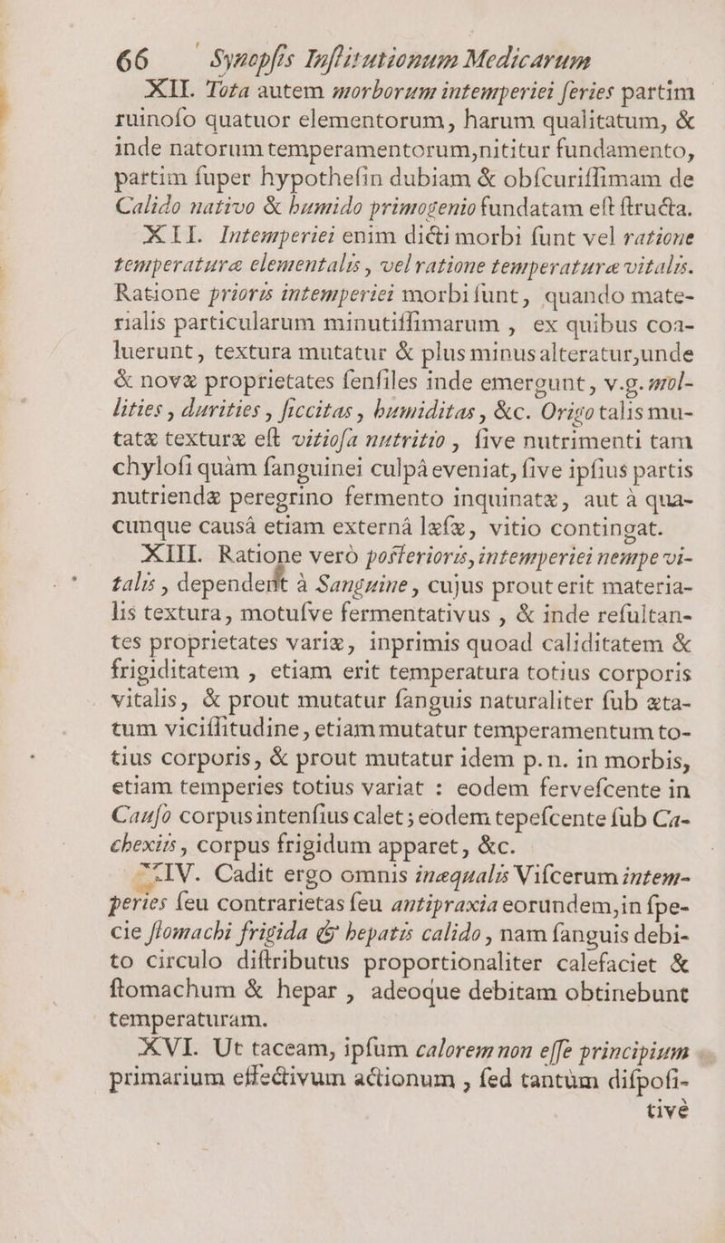 XII. Toa autem morborum intemperiei feries partim ruinofo quatuor elementorum, harum qualitatum, &amp; inde natorum temperamentorumynititur fundamento, partim fuper hypothefin dubiam &amp; obícuriffimam de Calido nativo &amp; bumido primogenio fundatam eft ftructa. AIL Intemperiei enim dicti morbi funt vel ratzone temperatura elementali , velratione temperature vitali. Ratione priorzs intemperiei morbifunt, quando mate- ralis particularum minutiffimarum , ex quibus coa- luerunt, textura mutatur &amp; plus minusalteratur,unde &amp; nov proptietates fenfiles inde emergunt , v.g. sil- lities , durities , ficcitas , bumiditas , &amp;c. Orisotalis mu- tat texturx eft viziofa uutritio , five nutrimenti tam chylofi quàm fanguinei culpá eveniat, five ipfius partis nutriend&amp; peregrino fermento inquinatz, aut à qua- cunque causá etiam externá lf, vitio contingat. XIII. Ratione vero posferiorzs, intemperiei neue vi- talis , dependedt à Sanguine , cujus prouterit materia- lis textura, motufve fermentativus , &amp; inde refultan- tes proprietates vari», inprimis quoad caliditatem &amp; frigiditatem , etiam erit temperatura totius corporis vitalis, &amp; prout mutatur fanguis naturaliter fub ata- tum viciílitudine, etiam mutatur temperamentum to- tius corporis, &amp; prout mutatur idem p.n. in morbis, etiam temperies totius variat : eodem fervefcente in Caufo corpusintenfius calet ; eodem tepefcente fub Ca- chexirs , corpus frigidum apparet, &amp;c. .^XIV. Cadit ergo omnis znequalis Vifcerum intem- peries (eu contrarietas feu antipraxia eorundem,in fpe- cie flomacbi frigida (b bepatis calido , nam fanguis debi- to circulo diflributus proportionaliter calefaciet &amp; ftomachum &amp; hepar , adeoque debitam obtinebunt temperaturam. XVI. Ut taceam, ipfum calorem non e[fe principium . primarium effe&amp;ivum actionum , fed tantüm difpofi- tive