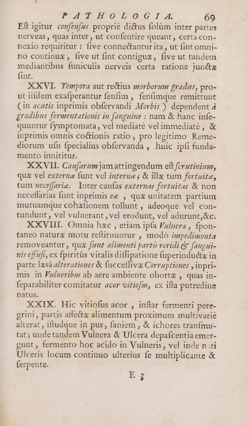 Eft igitur. confenfzs proprie di&amp;tus folüm inter partes nerveas , quas inter , ut confentire queant, certa con- nexio requiritur : five connectantur ita, ut fint omni- no continuz, five ut fint contiguz, five ut tandem mediantibus funiculis nerveis certa ratione junc&amp;z fint. XXVI. Tempora aut rectius morborum gradus, pro- ut iifdem exafperantur fenfim , fen(imque remittunt Cin acztis inprimis obfervandi Morbis ) dependent à gradibus fermentationis in [anguine : nam &amp; hanc infe- quuntur fymptomata, vel mediaté velimmediaté , &amp; inprimis omnis coctionis ratio , pro legitimo. Reme- diorum ufu fpecialius obfervanda , huic ipfi funda- mento innititur. XXVII. Canfarum jamattingendum eft ferzzinizar, quz vel exzerne funt vel interne ; &amp; ille tum fortzita, tum zece[Jarie. Inter caufas exzernas fortuitas &amp; non neceffarias funt inprimis ee , qu&amp; unitatem partium mutuamque cohxfionem tollunt , adeoque vel con- tandunt, vel vulnerant , vel erodunt, vel adurunt,&amp;c. XXVIII Omnia hzc , etiam ipfa Fziuera , fpon- taneo naturx motu refütuuntur , modo ispedimenta removeantur , qua fzmz alimenti partis voridi &amp; [angui- nis eff sfr, ex fpiritàs vitalis ditfipatione fuperindu&amp;z in parte lasà alzerationes &amp; fucceflive Corruptiones , inpri- mis in Fz/neribus ab aére ambiente oborte , quas in- feparabiliter comitatur acor vitiofus, ex ifta putredine natus. XXIX. Hic vitiofus acor , inflar fermenti pere- grini , partis affectz alimentum proximum multivarie alterat , 1ftudque in pus, faniem , &amp; ichores tranfmu- tat; unde tandem Vulnera &amp; Ulcera depafcentia emer- gunt, fermento hoc acido in Vulneris, vel inde nti Ulceris locum continuo ulterius fe multiplicante &amp; ferpente. E 3