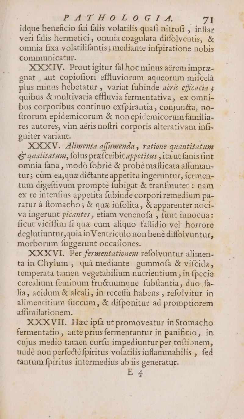 idque beneficio fui falis volatilis quafi nitrofi , in(tar veri falis hermetici , omnia coagulata diffolventis, &amp; omnia fixa volatilifantis ; mediante infpiratione nobis communicatur. | : | : XXXIV. Prout igitur fal hoc minus aérem impra- gnat , aut coplofiori effluviorum aqueorum miícelá plus minus hebetatur , variat fubinde aérzs efficacia 5 quibus &amp; multivaria effluvia fermentativa, ex omni- bus corporibus continuo exfpirantia, conjuncta, no- ftrorum epidemicorum &amp; nonepidemicorum familia- res autores, vim aeris noflri corporis alterativam infi- gniter variant. | XXXV. Alimenta a[[uenda , ratione quantitatum &amp; qualitatum, folus preícribit appetitus , ita ut fanis (int omnia fana , modo fobrié &amp; probé maflicata affuman- tur; cüm ea;qu&amp; dictante appetituingeruntur, fermen- tum digeftivum prompte fubigat &amp; tranfmutet : nam ex re intenfius appetita fubinde corpori remedium pa- ratur à [lomacho ; &amp; qux infolita, &amp;apparenter noci- va ingerunt picantes , etiam venenofa , funt innocua: ficut viciffim fi quz cum aliquo fa(tidio vel horrore deglutiuntur,quia inVentriculo non bené diffolvuntur, morborum fuggerunt occafiones. XXXVI. Per fermentationem refolvuntur alimen- tain Chylum , quà mediante gummoía &amp; viícida, temperata tamen vegetabilium nutrientium , in fpecie cerealium feminum fruc&amp;tuumque fubftantia, duo fa- lia, acidum &amp; alcali, in receffu habens , refolvitur in alimentitium fuccum, &amp; difponitut ad promptiorem aflimilationem. XXXVII. Hzc ipía ut promoveatur inStomacho fermentatio , ante priusfermentantur in panificio, in cujus medio tamen curfu impediuntur per toftionem, unde non perfecte fpiritus volatilis inflammabilis , fed tantum fpiritus intermed1us ab iis generatur. E 4