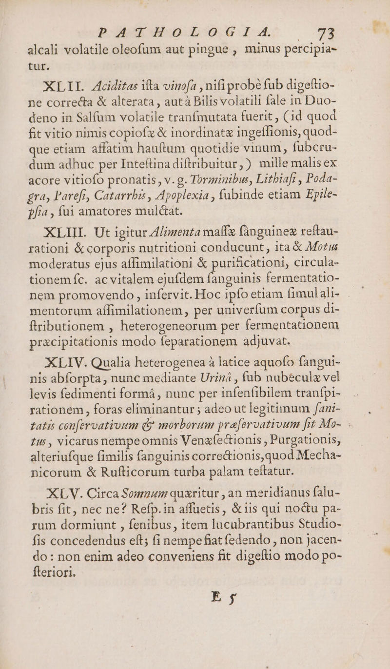 POE GANNOUETYC:I uw (733 alcali volatile oleofum aut pingue , minus percipia- tur. XLII. Aciditas ifla vinofa , nifi probé fub digeftio- ne correcta &amp; alterata , autà Bilis volatili fale in Duo- deno in Salfum volatile tranfmutata fuerit, (id quod fit vitio nimis copiofz &amp; inordinatz ingeffionis, quod- que etiam affatim hauftum quotidie vinum, fubcru- dum adhuc per Inteítina diftribuitur,) mille malisex acore vitiofo pronatis, v. g. Torminibus, Litbiafi , Poda- gra; Parefr, Catarrbis , Apoplexia , fubinde etiam Epile- p/i4 , fui amatores mulctat. XLIIL Ut igitur Z/imenta maff fánguinex reftau- rationi &amp; corporis nutritioni conducunt, ita &amp; Morus moderatus ejus affimilationi &amp; puri&amp;cationi, circula- tionemíc. ac vitalem ejufdem fanguinis fermentatio- nem promovendo , infervit. Hoc ipfo etiam fimulali- mentorum affimilationem , per univerfum corpus di- ftributionem , heterogeneorum per fermentationem pr&amp;cipitationis modo feparationem adjuvat. XLIV. Qualia heterogenea à latice aquofo fangui- nis abforpta, nunc mediante Urin , fub nubéculz vel levis fedimenti formá, nunc per infenfibilem tranfpi- rationem , foras eliminantur ; adeo ut legitimum /ani- Zi, vicarusnempeomnis Venzfectionis , Purgationis, alteriufque fimilis fanguinis correctionis,quod Mecha- nicorum &amp; Rufticorum turba palam teftatur. XLV. Circa Sommum quxritur , an meridianus falu- bris fit, nec ne? Refp.in affuetis, &amp;iis qui noctu pa- rum dormiunt , fenibus, item lucubrantibus Studio- fis concedendus eft; fi nempe fiat fedendo , non Jacen- do: non enim adeo conveniens fit digeftio modo po- fteriori. E; TN