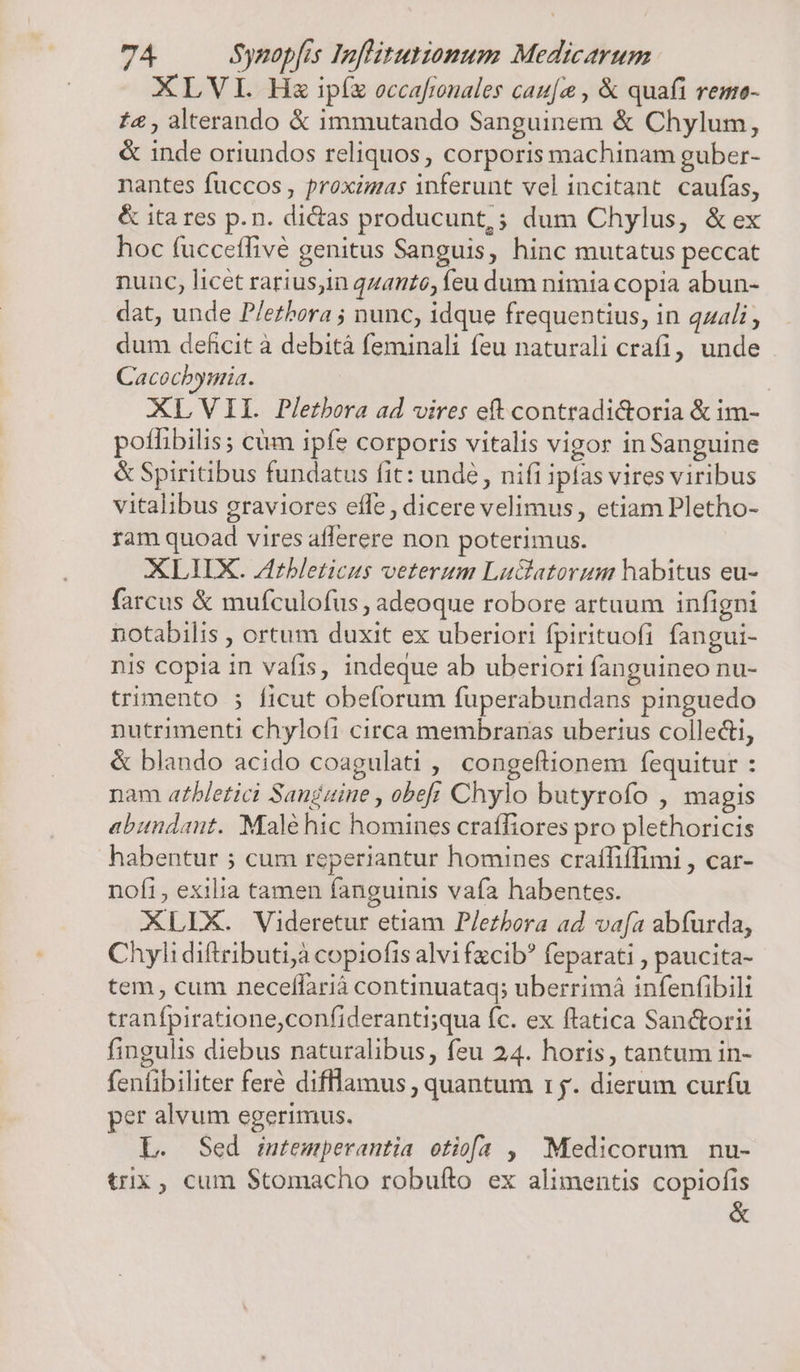 XLVI Hs ipíz occafinales cau[o , &amp; quafi reme- £4, alterando &amp; immutando Sanguinem &amp; Chylum, &amp; inde oriundos reliquos, corporis machinam guber- nantes fuccos , proximas inferunt vel incitant caufas, &amp; ita res p.n. dictas producunt, ; dum Chylus, &amp;ex hoc (ucceffive genitus Sanguis, hinc mutatus peccat nunc, licet rarius,in qzanto, feu dum nimia copia abun- dat, unde P/ezhora ; nunc, idque frequentius, in qz4li dum deficit a debità feminali feu naturali crafi, unde Cacocbymia. | XLVII. Pletbora ad vires eft contradi&amp;oria &amp; im- poffibilis; cüm ipfe corporis vitalis vigor in Sanguine &amp; Spiritibus fundatus fit: unde , nifi ipfas vires viribus vitalibus graviores effe, dicere velimus, etiam Pletho- ram quoad vires aflerere non poterimus. XLIIX. Zrbleticus veterum Luctlatorum habitus eu- farcus &amp; mufculofus , adeoque robore artuum infigni notabilis , ortum duxit ex uberiori fpirituofi fangui- nis copia in vafis, indeque ab uberiori fanguineo nu- trimento ; ficut obeforum fuperabundans pinguedo nutrimenti chylofi circa membranas uberius collecti, &amp; blando acido coagulati , congeftionem fequitur : nam atbletici Sanguine , obef; Chylo butyrofo , magis abundant. Malé hic homines craffiores pro plethoricis habentur ; cum reperiantur homines craífiílimi , car- nofi, exilia tamen fanguinis vafa habentes. XLLX. Videretur etiam P/ezbora ad vafa abfurda, Chyli diftributi;à copiofis alvi fzcib? feparati , paucita- tem, cum neceffariá continuataq; uberrimá infenfibili tranfpiratione,confideranti;qua fc. ex ftatica Sanctorii fingulis diebus naturalibus, feu 24. horis, tantum in- fentibiliter feré difllamus , quantum r5. dierum curfu per alvum egerimus. L. Sed intemperantia otiofa , Medicorum nu- trix, cum $tomacho robuíto ex alimentis copiofis &amp;