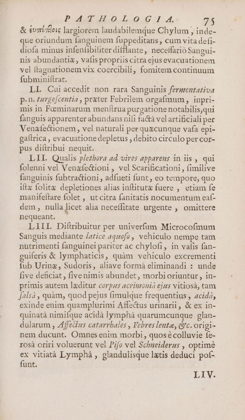Po uod dias. Lou JJ... 7$ &amp; evgrizdois largiorem laudabilemque Chylum , inde- que oriundum fanguinem fuppeditans , cum vita de (i- diofa minus infenfibiliter difilante, necefílarió Sangui- nis abundanti, vafis propriis citra ejus evacuationem vel ftagnationem vix coercibili, fomitem continuum fubminiflrat. LI. Cai accedit non rara Sanguinis ferasentativa p- n- Zzrgefcentia , pr&amp;ter Febrilem orgafmum , inpri- mis in Faeminarum menftrua purgatione notabilis,qui fanguis apparenter abundans nifi fa&amp;á vel artificiali per Venaíectionem , vel naturali per quecunque vafa epi- gaílrica , evacuatione depletus , debito circulo per cor- pus diítribur nequit. LIL Qualis p/ezbora ad. vires apparens in iis , qui folenni vel Venzfectioni , vel Scarificationi , fimilive fanguinis fubtractioni, adfueti funt, eo tempore, quo iftz folitz. depletiones alias infütute fuere , etiam fe - manifeftare folet , utcitra fanitatis nocumentum eaf- dem, nulla licet alia neceílitate urgente , omittere nequeant. | LIII. Diítribuitur per univerfum Microcofmum Sanguis mediante /a£ice a440f2,, vehiculo nempe tam nutrimenti fanguinei pariter ac chylofi, in vafis fan- guiferis &amp; lymphaticis, quàm vehiculo excrementi fub Urinz, Sudoris, aliave formá eliminandi : unde five deficiat, fivenimis abundet, morbioriuntur, in- primis autem lzditur corpus acrimonió eju$ vitiosá, tam [alsá , quàm, quod pejus fimulque frequentius , acid/, exinde enim quamplurimi Affe&amp;us urinarii, &amp; ex in- quinatà nimifque acidà lymphà quarumcunque glan- dularum , Zffeius catarrbales , Febres lenta, Gc. origi- nem ducunt. Omnes enim morbi, quosécolluvie fe- r0sà oriri voluerunt vel Pifo vel Schneiderus , optimé ex vitiatà Lymphá , glandulisque latis deduci pot- funt. LIV.