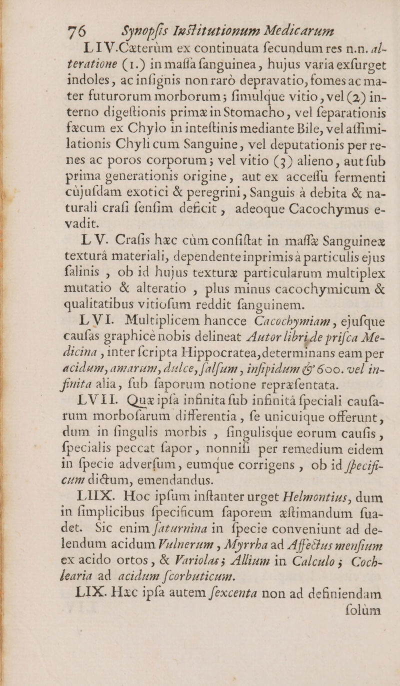 LIV.Cxterüm ex continuata fecundum res n.n. a7- feratione (1.) in mafla (anguinea , hujus varia exfurget indoles, ac infignis non raró depravatio, fomes ac ma- ter futurorum morborum; fimulque vitio , vel (2) in- terno digeflionis primzinStomacho, vel feparationis fzcum ex Chylo in inteftinis mediante Bile, vel atfimi- lationis Chyli cum Sanguine, vel deputationis per re- nes ac poros corporum ; vel vitio (3) alieno , autfub prima generationis origine, aut ex acceffu fermenti cüjuídam exotici &amp; peregrini , Sanguis à debita &amp; na- turali crafi fenfim deficit, adeoque Cacochymus e- vadit. L V. Craíis hxc cüm confiflat in maffz Sanguinez texturá materiali, dependenteinprimisà particulis ejus falinis , ob id hujus texturg particularum multiplex mutatio &amp; alteratio , plus minus cacochymicum &amp; qualitatibus vitiofum reddit fanguinem. LVI. Multiplicem hancce Cacocbymiam , ejufque caufas graphice nobis delineat 4er libride prifca Me- dicina , inter ícripta Hippocratea,determinans eam per acidum, amarum, dulce, [al[um , infipidum (&amp; 600. vel in- finita alia, fub faporum notione reprafentata. LVII. Quzipía infinita fub infinitá fpeciali caufa- rum morbofarum differentia , fe unicuique offerunt, dum in fingulis morbis , fingulisque eorum caufis , fpecialis peccat fapor , nonnifi per remedium eidem in fpecie adverfum , eumque corrigens , ob id /fecifi- Cit dictum, emendandus. LIIX. Hoc ipfum inítanter urget Helmontius, dum in fimplicibus fpecificum faporem aftimandum füa- det. Sic enim /atzrnina in. fpecie conveniunt ad de- lendum acidum Fuinerum , Myrrba ad Affectus menfium ex acido ortos , &amp; Fariolas s Alliuin in. Calculo $. Cocb- Jearia ad. acidum fcorbuticum. LIX. Hxc ipfa autem fexcenza non ad definiendam folum