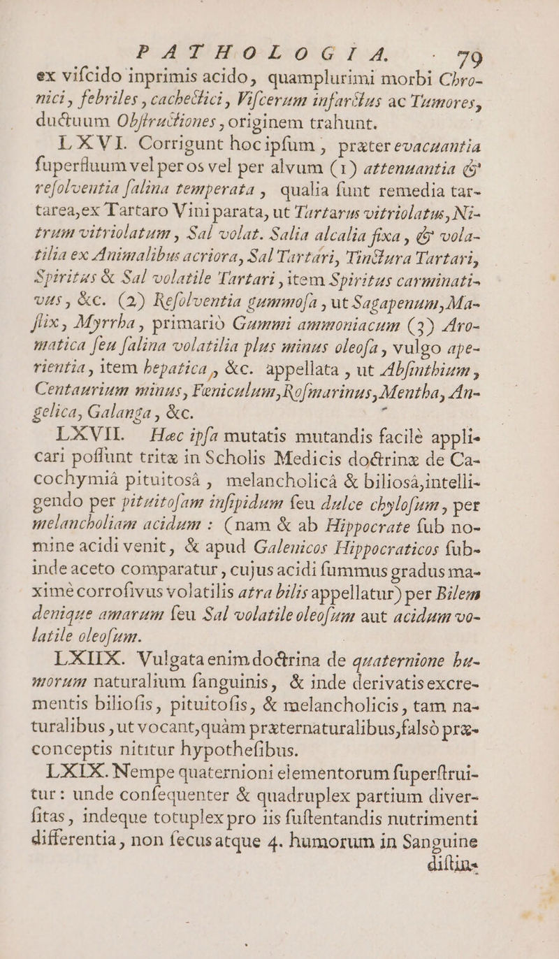 PATHO- L0 GI. A. ex vifcido inprimis acido, quamplurimi morbi Cbro- nici , febriles , cacheclici , Vifcerum infarílus ac Tumores, ductuum Ob/fruciones , originem trahunt. L XVI. Corrigunt hocipfum , prater evaczantia fupertluum vel peros vel per alvum (1) a££enzantia (j refolveutia [alina temperata , qualia funt remedia tar- tarea,ex Tartaro Vini parata, ut Tartarus vitriolatus, Ni- triti vitriolatum , Sal volat. Salia alcalia fixa , d vola- filia ex Auimalibus acriora, Sal Tavtari, Tin&amp;ura Tartari, Spiritus &amp; Sal volatile Tartari item Spiritus cavminati- ws, &amp;c. (2) Refolventia gummo[a , ut Sagapenum,Ma- Jlix , Myrrba , primario Gummi ammoniacum (3) Aro- uatica feu [alia volatilia plus minus oleofa , vulgo ape- rientia , tem bepatica , &amp;c. appellata , ut A4bfmtbium , Centauvium minus, Feniculum,Ro[marinus,Mentba, An- gelica, Galanga , &amp;c. $ : LXVIL — Hec ip(a mutatis mutandis facile appli cari poffunt tritg in Scholis Medicis do&amp;rinz de Ca- cochymiá pituitosá , melancholicà &amp; biliosájintelli- gendo per pizzitofam iufipidum feu dulce chbylofum , pet melancholiam acidum : (nam &amp; ab Hippocrate fub no- mine acidi venit, &amp; apud Galenicos Hippocraticos fub- inde aceto comparatur , cujus acidi fummus gradus ma- ximécorrofivus volatilis arra bilis appellatur) per Bilem denique amarum (eu Sal volatile oleo[fum aut acidum vo- latile oleofum. : LXIIX. Vulgataenimdoctrina de qzaternione ba- morum naturalium fanguinis, &amp; inde derivatisexcre- mentis biliofis, pituitofis, &amp; melancholicis, tam na- turalibus , ut vocant,quàm praternaturalibus,falsó pra- conceptis nititur hypothefibus. LXIX. Nempe quaternioni elementorum fuperftrui- tur: unde confequenter &amp; quadruplex partium diver- fitas, indeque totuplex pro iis fuftentandis nutrimenti differentia, non fecusatque 4. humorum in Sanguine diftin-