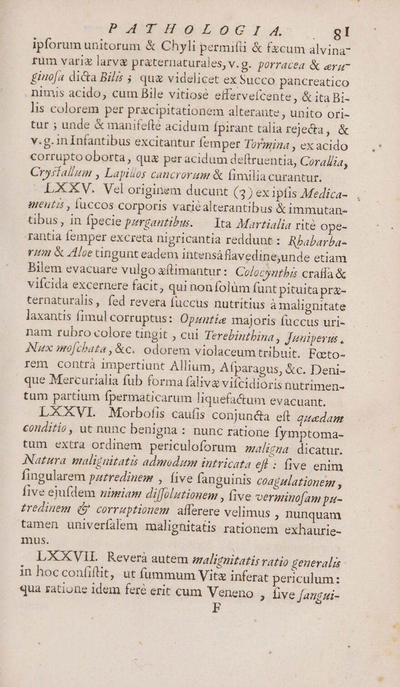 P aw wuweoul., , ed ipforum unitorum &amp; Chyli permifü &amp; fzcum alvina- rum vari larva pr&amp;ternaturales, v. g. porracea &amp; era- £iuo[a di&amp;a Bil ; quz videlicet ex Succo pancreatico nimis acido, cum Bile vitiose effervefcente , &amp; ita Bi- lis colorem per pracipitationem alterante, unito ori- tur ; unde &amp; manifefle acidum Ípirant talia rejecta, &amp; v.g. in Infantibus excitantur femper Tormina , ex acido corrupto oborta , que per acidum deftruentia, Coralia, Crysfallum , Lapillos cancrorum &amp; (imilia curantur. LXV. Vel originem ducunt (3) ex iplis Medica- uttutis , fuccos corporis variéalterantibus &amp; immutan- tibus , in fpecie pzrgautibus. — Yta Martialia rite ope- rantia femper excreta nigricantia reddunt : Rbabarba- rtm &amp; Aloe angunt eadem intensá fiavedine,unde etiam Bilem evacuare vulgo &amp;fimantur: Colocyntbis craffa&amp; vifcida excernere facit, qui non folüm funt pituita pra- ternaturalis, fed revera fuccus nutritius a malignitate laxantis fimul corruptus: Opzntia majoris fuccus uri- nam rubro colore tingit , cui Terebintbina, Juniperus , Nux mo[chata, &amp;c. odorem violaceumtribuit. Feto- rem contrà impertiunt Allium, Afparagus, &amp;c. Deni- que Mercurialia fub forma falivg vifcidioris nutrimen- tum partium fpermaticarum liquefacum evacuant. LXXVI. Morbofis caufis conjunda eft qitadam couditio , ut nunc benigna : nunc ratione fymptoma- tum extra ordinem periculoforum maligzma dicatur. Natura maliguitatis admodum intricata efl : five. enim fingularem pztredinem , five fanguinis coagzlationem , five ejufdem nimiam diffolutionem , five verminofam pa- £redinem (&amp; corruptionem. afferere velimus ; nunquam tamen univerfalem maliegnitatis rationem exhaurie- mus. | LXXVIL Reverà autem malignitatis ratio generalis in hocconfiílit, ut fummum Vita inferat periculum: qua ratione idem feré erit cum Veneno , five Jaugui-