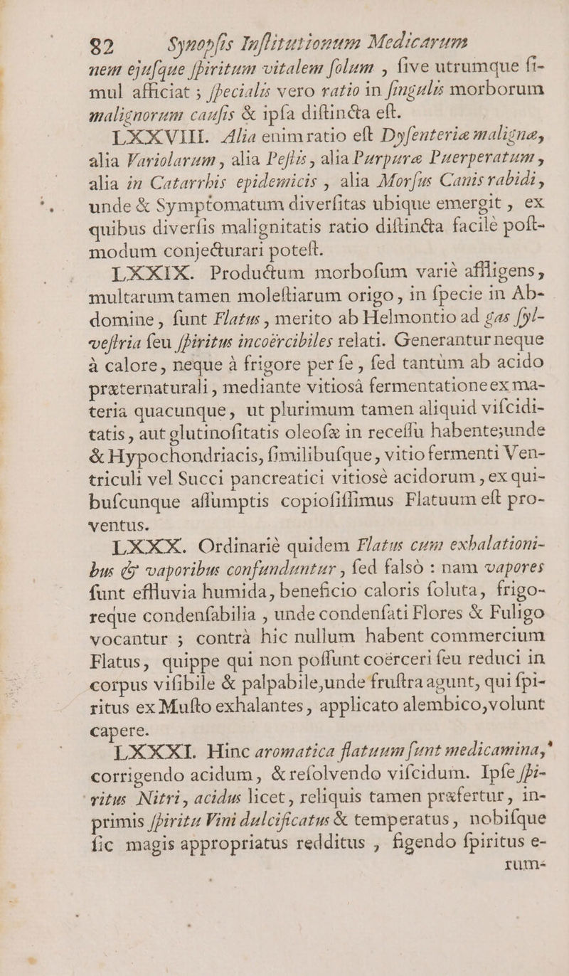 uem eju[aue [Diritum vitalem [olim , five utrumque fi- mul afficiat ; /ecialis vero ratio in [mgzlrs morborum malignorum caufis &amp; ipfa diftin&amp;a eft. | LXXXVIII Alia enimratio eft Dyfenterie maligna, alia Variolarum , alia Peflis , alia Purpura Puerperatum , alia in Catarrbis epidemicis , alia Mor[us Canis rabidi, unde &amp; Symptomatum diverfitas ubique emergit , ex quibus diverfis malignitatis ratio diftinéta facile poft- modum conjecturari poteft. LXXIX. Producum morbofum varié affligens; multarum tamen moleftiarum origo, in fpecie in Ab- domine, funt Flatis , merito ab Helmontio ad gas [y/- veftria feu fBiritus incoercibiles velati. Generantur neque à calore, neque à frigore per fe , fed tantum ab acido praternaturali , mediante vitiosá fermentationeex ma- teria quacunque, ut plurimum tamen aliquid vifcidi- tatis , aut glutinofitatis oleofz in receffu habente;unde &amp; Hypochondriacis, fimilibufque vitio fermenti Ven- triculi vel Succi pancreatici vitiosé acidorum , ex qui- bufcunque affumptis copiofiffimus Flatuum eft pro- ventus. LXXX. Otrdinarié quidem Flatus cum exbalationi- bus ( vaporibus confunduntur , fed falso : nam vapores funt eflluvia humida, beneficio caloris foluta, frigo- reque condenfabilia ; unde condenfati Flores &amp; Fuligo vocantur ; contrà hic nullum habent commercium Flatus, quippe qui non poffunt coérceri (eu reduci in corpus vifibile &amp; palpabile,unde fruftra agunt, qui fpi- ritus ex Mufto exhalantes , applicato alembico,volunt capere. LXXXI. Hinc aromatica flatuum [unt medicamina, corrigendo acidum , &amp;refolvendo vifcidum. Ipfe /5;- vitus. Nitri , acidus licet , reliquis tamen prafertur, in- primis /firitz Vini dulcificatus &amp; temperatus , nobifque íic magis appropriatus redditus , figendo fpiritus e- rum-