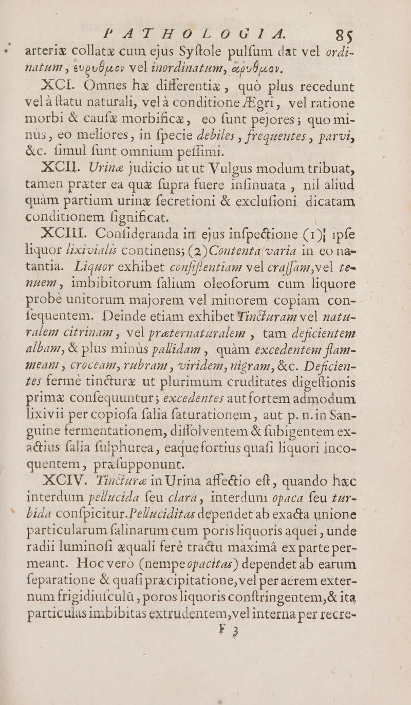 POTUPET Uu x. 8s arterix collatz cum ejus Syftole pulfum dat vel ordi- natum , upuÜpjscy vel inordinatum, eufpsov. XCL Omnes hx differenti , quó plus recedunt velàítatu naturali, velà conditione /Egri, vel ratione morbi &amp; caufz morbifice, eo funt peJores; quo mi- nus, eo meliores, in fpecie debiles , frequeutes , parvi, &amp;c. fimul funt omnium petlimi. j XCII. Urize judicio utut Vulgus modum tribuat, tamen prater ea qug fupra fuere infinuata , nil aliud quàm partium urinz fecretioni &amp; exclufioni dicatam conditionem fignificat. XCILIL Confideranda im ejus infpectione (1j ipfe liquor Zxivials continens; (2) Conteuta/varia in eo nae tantia. Ligmor exhibet confrfleutiam vel craj[am vel te- nem , imbibitorum falium. oleoforum cum liquore fequentem. Deinde etiam exhibet Tin&amp;zram vel nata- ralem citrinam , vel prateruatzralem , tam deficientem albanr, &amp; plus minus pallidam , quàm excedentem flam- teat , croceam, rubram , viridem, nigram, &amp;c. Deficien- zes ferme tincturz ut plurimum cruditates digeltionis prima confequuntur; excedentes aut fortem admodum lixivii per copiofa falia faturationem , aut p. n.in San- guine fermentationem, diffolventem &amp; fubigentem ex- actius falia fulphurea, eaquefortius quafi liquori inco- quentem , prafupponunt. XCIV. Tiucara in Urina affectio eft, quando hxc interdum pe/Zzcida feu clara, interdum opaca feu tar- Lida confpicitur.Pellzciditas dependet ab exacta unione particularum falinarum cum porisliquoríis aquei , unde radii luminofi zquali feré tractu maximá ex parte per- meant. Hoc veró (nempevpacizas) dependet ab earum feparatione &amp; quafi przcipitatione, vel peraeérem exter- num frigidiuículü , poros liquoris conftringentem,&amp; ita particulas imbibitas extrudentem,vel interna per recre- Fg
