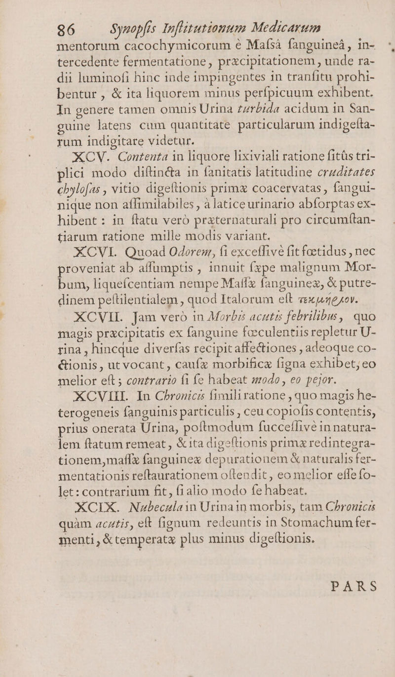 mentorum cacochymicorum e Mafsá fanguineá , in- tercedente fermentatione, pracipitationem , unde ra- dii luminofi hinc inde impingentes in tranfitu prohi- bentur , &amp; ita liquorem minus perfpicuum exhibent. In genere tamen omnis Urina zzrbida acidum in San- guine latens cum quantitate particularum indigetta- rum indigitare videtur. XOCV. Contenta in liquore lixiviali ratione fitüs tri- plici modo diftincta in fanitatis latitudine crzditates cbylofas , vitio digeftionis prim&amp; coacervatas, fangui- nique non aflimilabiles , à latice urinario abforptas ex- hibent: in flatu veró praternaturali pro circumf(tan- tiarum ratione mille modis variant. XCVI. Quoad Odoren, fi exceffive fit foetidus , nec proveniat ab affumptis ; innuit fxpe malignum Mor- bum, liquefcentiam nempe Matfz fanguinez, &amp; putre- dinem peftilentialem , quod Italorum elt zexpexor. XCVIL Jam vero in Morbis acutis febrilibus, quo magis prxcipitatis ex fanguine fceculentiis repletur U- rina , hincque diverfas recipit affectiones , adeoque co- &amp;tionis, ut vocant, caufa morbifice figna exhibet; eo melior eft ; contrario fi fe habeat odo, eo pejor. XCVIIIL. In Chronicis fimiliratione , quo magis he- terogeneis fanguinis particulis , ceu copiofis contentis, prius onerata Urina, poftmodum fucceílivé in natura- lem ftatum remeat, &amp;ita digeftionis primx redintegra- tionem,maflz fanguine depurationem &amp; naturalis fer- mentationis reflaurationem oftendit, eo melior effe fo- let: contrarium fit, fialio modo fe habeat. XCIX. Nubeculain Urinain morbis, tam Chronicis quàm acztis, eft fignum redeuntis in Stomachum fer- menti , &amp; temperat&amp; plus minus digeltionis. PARS