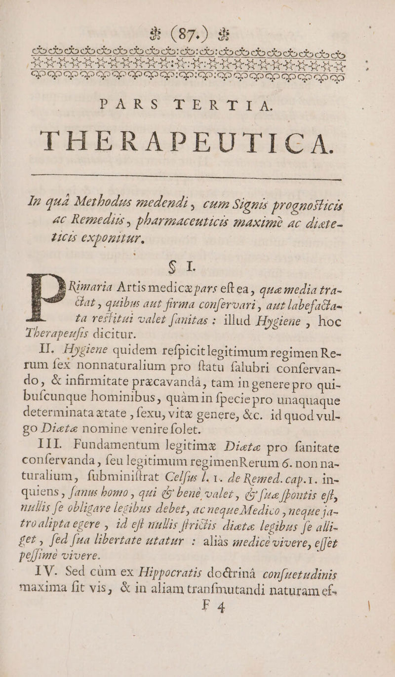 PERS TET'TTX THERAPEUTICA. In quà Methodus medendi, cum Signis proggoslicis 4c Remedim, pharesaceuticis maxim ac diate- L5 exponitur, * Srisd. $ Iumaria Artis medicz pars eft ea , quo media tra-  Gat, quibu aut firma coufervari, aut labefacta- ; fa vestiti valet fauitas : illud Hygiene , hoc Tberapezufrs dicitur. | ll. Hygiene quidem refpicitlegitimum regimen Re- rum fex nonnaturalium pro flatu falubri confervan- do, &amp; infirmitate przcavandá, tam in genere pro qui- bufcunque hominibus , quàm in fpecie pro unaquaque determinata atate , fexu, vita genere, &amp;c. id quod vul- go Diete nomine venire folet. | IIL Fundamentum legitimx Dietz pro fanitate confervanda , feu legitimum regimenRerum 6. non na- turalium, fubminiítrat Ce/fos ]. 1. de Remed. cap.1. in- quiens , fanus bomo , qui &amp; beué valet , dy [12 f[Boutis eff, nullis fe obligare lezibus debet, ac neque Medico , neque ja- tro alipta egere , id efl wullis flrilis dista legibus fe alli- £et , fed [ua libertate utatur. : aliàs medicé vivere, e[Jet peli vivere. IV. Sed cüm ex Hippocratis do&amp;rinà confuetudinis maxima fit vis, &amp; in aliam tranfmutandi naturam ef- F4