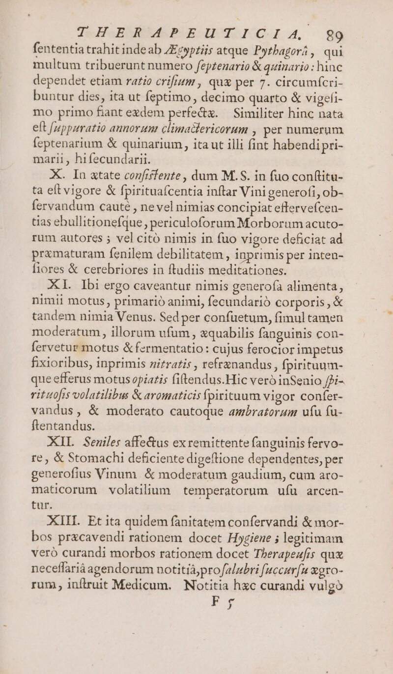 fententia trahit inde ab ZEcypriis atque Pytbagorá, qui multum tribuerunt numero fepzenario &amp; quiuario : hinc dependet etiam rario crifium , qux per 7. circumfcri- buntur dies, ita ut feptimo, decimo quarto &amp; vigefi- mo primo fant ezdem perfec. — Similiter hinc nata eft /uppuratio annorum climadlericorum , per numerum feptenarium &amp; quinarium , ita ut illi fint habendi pri- marii, hifecundarii. X. In «tate confiffente , dum M.S. in fuo conftitu- ta eft vigore &amp; fpirituafcentia inftar Vini generofi, ob- fervandum cauté , nevel nimias concipiat effervefcen- tias ebullitionefque, periculoforum Morborum acuto- rum autores 5 vel citó nimis in fuo vigore deficiat ad prxmaturam fenilem debilitatem , inprimis per inten- fiores &amp; cerebriores in ftudiis meditationes. XL Ibi ergo caveantur nimis generofa alimenta, nimii motus, primario animi, fecundarió corporis, &amp; tandem nimia Venus. Sed per confuetum, fimul tamen moderatum , illorum ufum , &amp;quabilis fanguinis con- fervetur motus &amp; fermentatio: cujus ferocior impetus fixioribus, inprimis nitratis , refrznandus, fpirituum- que efferus motus opiatis fiftendus.Hic vero inSenio /Ji- vrituofis volatilibus &amp; aromaticis fpirituum vigor confer- vandus, &amp; moderato cautoque ambratoraum ufu fu- ftentandus. | XIL Seuiles affe&amp;us exremittente fanguinis fervo- re, &amp; Stomachi deficiente digeftione dependentes, per generofius Vinum. &amp; moderatum gaudium, cum aro- maticorum volatilium temperatorum ufu arcen- tur. XIII. Et ita quidem fanitatem confervandi &amp; mor- bos pr&amp;cavendi rationem docet Hogiene 5 legitimam veró curandi morbos rationem docet Therapezfis quz neceffariáagendorum notitiájproJalubri fuccurfu xgro- rum, inftruit Medicum. Notitia hzc curandi vulgo pj