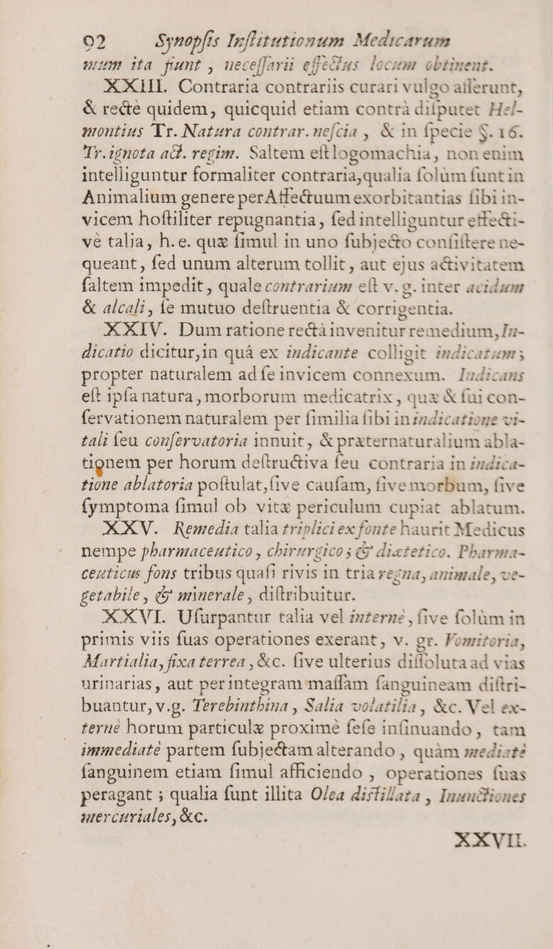 uum ita funt, uece[farüi efeclus. locitm obtinent. XXHIL. Contraria contrariis curari vulgo ailerunt, &amp; recte quidem, quicquid etiam contrà diiputet HzJ- montius Tr. Natura coutrar. nefcia ,, &amp; n fpecie S. 16. Tr. ignota a. regim. Saltem ettlogomachia, non enim intelliguntur formaliter contraria,qualia folum funt in Animalium genere perAtfectuum exorbitantias fibi in- vicem hoftiliter repugnantia, fed intelliguntur etfe&amp;i- vé talia, h.e. que fimul in uno fubje&amp;o confitlere ne- queant , fed unum alterum tollit, aut ejus a&amp;ivitatem faltem impedit , quale contrarizm elt v. g. inter acidum &amp; alcali , e mutuo de(lruentia &amp; corrigentia. XXIV. Dumrrationerectàinvenitur remedium, Ii- dicatio dicitur,in quà ex indicante colligit indicatum; propter naturalem ad feinvicem connexum. ludicans eft ipfa natura, morborum medicatrix , qux &amp; fui con- fervationem naturalem per fimilia fibi inzzdicatione vi- tali Íeu confervatoria qnnuit , &amp; praternaturalium abla- tignem per horum de(tru&amp;iva feu contraria in indica- tione ablatoria poftulat,(ive caufam, five morbum, five fymptoma fimul ob vitz periculum cupiat ablatum. XXV. Remedia talia triplici ex fonte haurit Medicus nempe pharmacentico , chirurgicos &amp; diatetico. Pbarma- ceuticus fous tribus quafi rivis in tria regza, animale, ve- getabile, (5 minerale , ditribuitur. XXVI. Ufurpantur talia vel zuzerne , five folüm in primis viis fuas operationes exerant; v. gr. Fomiforia, Martialia, fixa terrea , &amp;c. (ive ulterius difloluta ad vias urinarias , aut perintegram maffam fanguineam diftri- buantur, v.g. Terebintbina , Salia volatilia , &amp;c. Vel ex- tere horum particulz proximé fefe infinuando, tam immediate partem fubje&amp;tam alterando , quàm srediat? fanguinem etiam fimul afficiendo , operationes fuas peragant 5 qualia funt illita O/ea dirfilaza , Inzudliones uercuriales,&amp;c. XXVII.