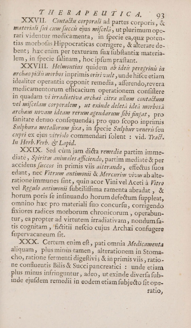 XXVIL Conta&amp;u corporali ad partes corporis, &amp; materiali [11i citm [uccts ejus mifcela , ut plurimum ope- rari videntur medicamenta, in fpecie ea,qua poten- tias morbofas Hippocraticas corrigere, &amp; alterare de- bent; hzcenim per texturam fux fub(lantig materia- lem , in fpecie falinam, hoc ipfum praftant. AXXVIIL. Hebuontizs quidem ab idez peregrinz in arcbao picírs uorbos inprimis oriri vult ,unde hifce etiam idealiter operantia opponit remedia, afferendo,revera medicamentorum efficacium operationem confiílere in quadam vi irradiativa arcbei citra ullum. conta&amp;um vel mi[celam corporalem , ut exinde deletá ideá morbos arcbeus novam ideam rerum agendarum fibi fingat , pro fanitate denuo confequendá; pro quo fcopo inprimis Sulpbura metallorum fixa , in fpecie Sulpbur veneris feu cupri ex ejus vitriolo commendari folent : vid. Tyac?. In Herb. Verb. &amp; Lapid. XXIX. Sed cüm jam di&amp;a remedia partim itmme- diate , Spiritus animales afficiendo, partim mediate &amp; per accidens fzccos in primis viis ai£erando, effe&amp;us (uos edant, nec Pitrzm antimonii &amp; Mercurim vivus ab alte- rationeimmunes fint, quinacor Vini vel Aceti à F;fro vel Regulo autimonii fübtiliffima ramenta abradat y horum poris fe infinuando horum defe&amp;um fuppleat, omnino hc pro materiali fuo concuríu, corrigendo fixiores radices morborum chronicorum ; operabun- tur , ea propter ad virtutem irradiativam , nondum fa- tis cognitam , /fictitii nefcio cujus Archai confugere fupervacaneum fit. ! XXX. Certum enim eft, pati omnia Medicamenta aliquam, plusminuüs tamen, alterationem in Stoma- cho, ratione fermenti digeflivi; &amp; inprimis viis , ratio- ne confluentis Bilis &amp; Succipancreatici : unde etiam plus minus infringuntur , adeo, ut exinde diverfa fab- inde ejufdem remedii in eodem etiam fubjecto fit ope- ratio, 9 ^