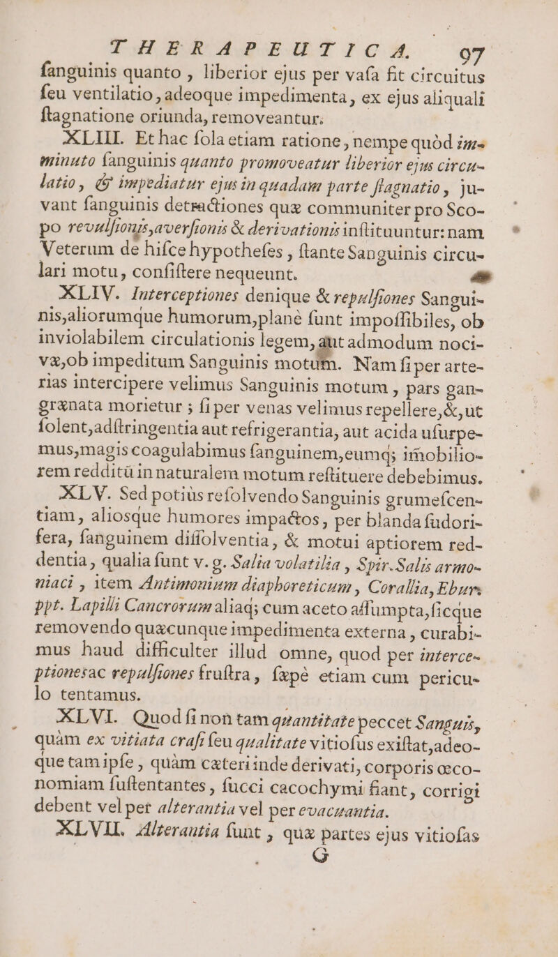THERAPEUTICA 9g fanguinis quanto , liberior ejus per va(a fit circuitus feu ventilatio , adeoque impedimenta, ex ejus aliquali ftagnatione oriunda, removeantur. | XLIIL Ethac fola etiam ratione , nempe quód im minuto fanguinis quanto promoveatur liberior ejus circu- latio, ( impediatur ejus in quadam parte fíaguatio, ju- vant fanguinis detractiones qu communiter pro Sco- po revalfmurs,averfionis &amp; derivatioursinftituuntur: nam. Veterum de hifce hypothefes , (tante San guinis circu- lari motu, confiftere nequeunt. c XLIV. Interceptiones denique &amp; repzifiones Sangui- nisaliorumque humorum,plané funt impoffibiles, ob inviolabilem circulationis egeo: admodum noci- v&amp;,ob impeditum Sanguinis motum. Nam fi per arte- rias intercipere velimus Sanguinis motum , pars gan- granata morietur ; fi per venas velimus repellere, &amp;,ut folent;adítringentia aut refrigerantia, aut acida ufurpe- mus,magis coagulabimus fanguinem,eumq; imobilio- rem redditü in naturalem motum reftituere debebimus. XLV. Sed potiüs refolvendo Sanguinis grumefcen- tiam, aliosque humores impactos , per blanda fudori- fera, fanguinem diffolventia, &amp; motui aptiorem red- dentia , qualia funt v. g. Sa/ia volatilia , Spir. Salis armo- niaci , tem ZIntimouium diaphoreticum , Corallia, Eburs ppt. Lapilli Cancrorzim aliaq; cum aceto affumpta ficque removendo quacunque impedimenta externa , curabi- mus haud difficulter illud omne, quod per zzzerce- ptionesac repalfiues fruftra, fxpé etiam cum pericu- lo tentamus. XLVI. Quodfinon tam qpantitate peccet Sanguis, quàm ex vitiata crafi (eu qualitate vitiofus exiftat,adeo- que tam ipfe , quàm cxteri inde derivati ; Corporis oeco- nomiam fuftentantes , fucci cacochymi fiant , corrigi debent velpet a/zerautia vel per evaczantia. XLVIL lzerautia funt , qua partes ejus vitiofas G