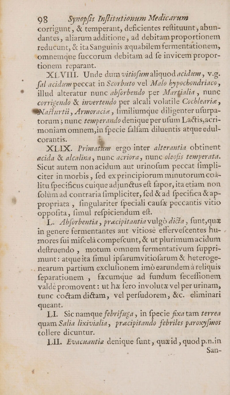 corrigunt, &amp; temperant, deficientes reftituunt, abun- dantes, aliarum additione, ad debitam proportionem reducunt, &amp; ita Sanguinis equabilem fermentationem, omnemque füccorum debitam ad fe invicem propor- tionem reparant. XLVIIL Unde dum vitiofum aliquod acidum , v.g. fal acidum peccat in Scorbuto vel Malo bypochondriaco , illud alteratur nunc a£forbendo per Martialia , nunc corrigendo &amp; imvertendo per alcali volatile Cochlearia toram ; nunc Zegperando denique per ufum Lactis,acri- corantis. 3] XLIX. - ergo inter alzerantia obtinent acida &amp; alcalina , nunc acriora , nunc oleofis temperata. Sicut autem nonacidum aut urinofum peccat fimpli- citer in morbis , fed ex principiorum minutorum coà- litu fpecificus cuique adjunctus eft fapor, ita etiam non folüm ad contraria fimpliciter, fed &amp; ad fpecifica &amp;ap- propriata , fingulariter fpeciali caufz peccantis vitio oppofita, fimul refpiciendum eft. L. Abforbentia , pracipitantia vulgo dica , funt,qu&amp; in genere fermentantes aut vitiose effervefcentes hu- . mores fui mifcelà compefcunt, &amp; ut plurimum acidum deftruendo , motum omnem fermentativum fuppri- munt: atque ita fimul ipfarumvitiofarum &amp; heteroge- E feparationem , fzcumque ad fundum feceflionem valdé promovent: ut ha fero involut&amp; vel per urinam, tunc co&amp;am dicam, vel perfudorem, &amp;c. eliminari ueant. LI. Sicnamque febrifuga , in fpecie fixa tam terrea quam Salia lixivialia, pracipitando febriles paroxy[mos tollere dicuntur. LII. Evacuautia denique funt , qu&amp;id , quod p.n.in