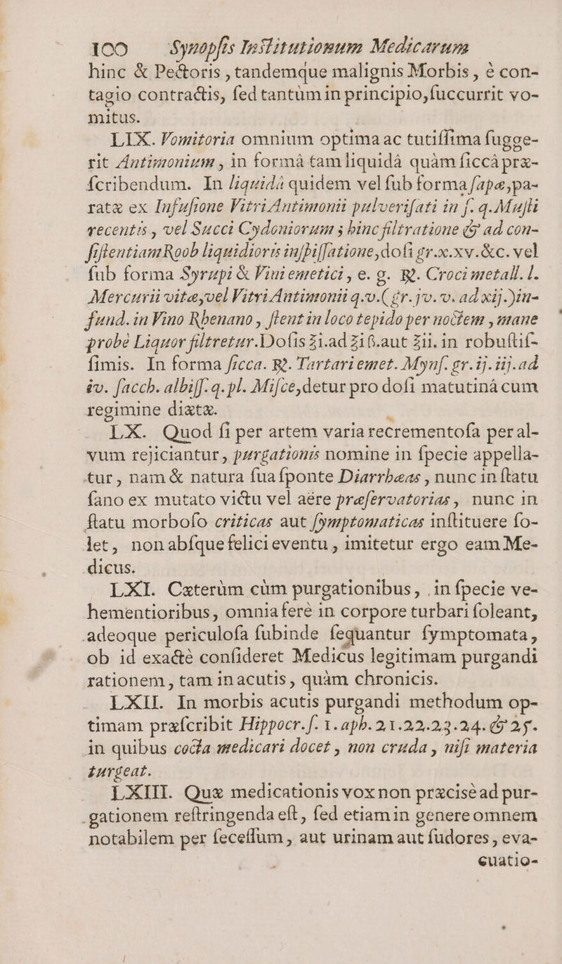 hinc &amp; Pe&amp;oris , tandemque malignis Morbis , é con- tagio contractis, fed tantumin principio, fuccurrit vo- mitus. | LIX. Vomitoria omnium optima ac tutiffima fugge- rit Zntimonizm , in formá tam liquidá quàm ficcá prz- fcribendum. In /iquidá quidem vel fub forma /apa;pa- rate ex Infufrone Vitri Autimonii pulveri[ati in f. q.Mau]üi recentis , vel Succi Cydouiorum 5 binc filtratione (9 ad con- fiflentiam Roob liquidioris injbif[atione, doti gr.x.xv.&amp;c. vel fub forma Syrzpi &amp; Viui emetici , e. g. W. Croci metall. [. Mercurii vitayoel Vitri Autimoni q.v.( gr. jv. v. ad xij )in- .e* (e. * év. fach. albi[f. q. pl. Mifce, detur pro dofi matutiná cum regimine dit. H LX. Quod fi per artem varia recrementofa per al- vum rejiciantur , pzrgationm nomine in fpecie appella- tur, nam &amp; natura fuafponte Diarrbeas , nunc in ftatu fano ex mutato victu vel aére prefervatorias , nunc in ftatu morbofo criticas aut fymptouaticas infütuere fo- let, nonabíque felici eventu , imitetur ergo eam Me- dicus. LXI. C«terüm cüm purgationibus, .in fpecie ve- hementioribus, omniafere in corpore turbari foleant, adeoque periculofa fubinde fequantur fymptomata, ob id exacté confideret Medicus legitimam purgandi rationem , tam in acutis , quàm chronicis. LXIL In morbis acutis purgandi methodum op- timam prafcribit Hippocr. f. 1.apb. 21.22.23.24. 9 2. in quibus cola sedicari docet , non cruda , uifi materia £urgeat. LXIII. Qu medicationis vox non przciséad pur- .gationem reftringenda eft, fed etiamin genereomnem notabilem per feceffum , aut urinam aut fudores, eva- euatio-