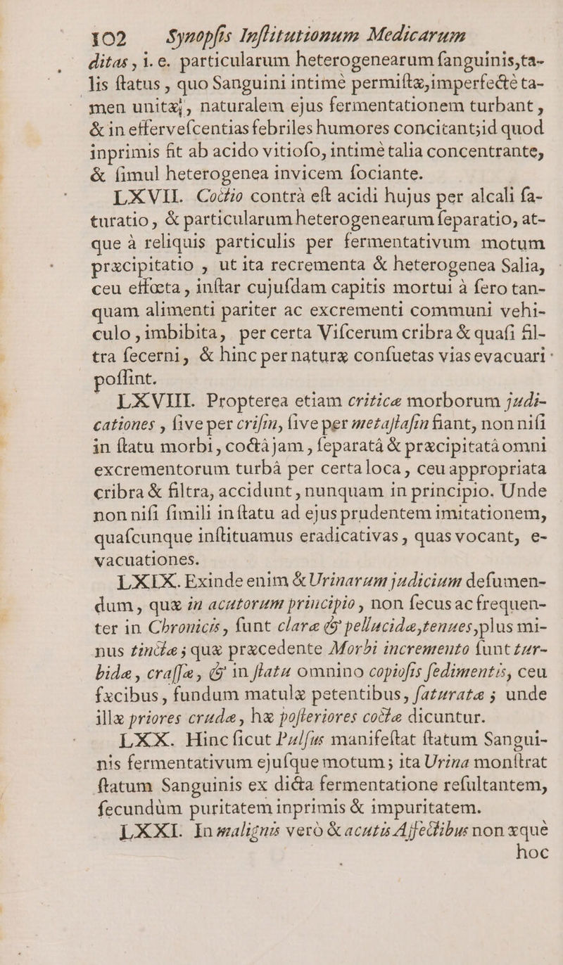 ditas , 1.e. particularum heterogenearum fanguinis,ta- lis ftatus , quo Sanguini intime permifta;imperfedté ta- men unita;, naturalem ejus fermentationem turbant , &amp; in effervefcentias febriles humores concicantid quod inprimis fit ab acido vitiofo, intimé talia concentrante, &amp; (imul heterogenea invicem fociante. LXVIL Codi contrà eft acidi hujus per alcali fa- turatio, &amp; particularum heterogenearum feparatio, at- que à reliquis particulis per fermentativum. motum prxcipitatio , ut ita recrementa &amp; heterogenea Salia, ceu effocta , inftar cujufdam capitis mortui à fero tan- quam alimenti pariter ac excrementi communi vehi- culo , imbibita, | per certa Viícerum cribra &amp; quafi &amp;il- tra fecerni, &amp; hinc per natura confuetas viasevacuari oflint. LXVIII Propterea etiam crizice morborum ;jzdi- cationes , five per crifm, live per mezaJlafin fiant, non nif in (tatu morbi, coc&amp;tájam , feparatá &amp; pracipitatàomni excrementorum turbá per certaloca, ceuappropriata cribra &amp; filtra, accidunt , nunquam in principio. Unde nonnifi fimili inftatu ad ejus prudentem imitationem, quafcunque inflituamus eradicativas, quas vocant, e- vacuationes. LXIX. Exinde enim &amp;Urinarum judicium defumen- dum, quz iu acutoritm principio , non fecusac frequen- ter in Chronicis , funt clare (9 pellncida tenues plus mi- nus £incia ; qu&amp; pracedente Mor?i incremento (unt zr- bida , cra[[u , &amp; 1n flatu omnino copiofis fedimentis, ceu fxcibus, fundum matul petentibus, fazzrate ; unde illa priores cruda , h&amp; pofleriores coche dicuntur. LXX. Hinc ficut Pz//u manifeítat ftatum Sangui- nis fermentativum ejuíque motum 1ta Urina monttrat ftatum Sanguinis ex dicta fermentatione refultantem, fecundum puritatem inprimis &amp; impuritatem. LXXIL Inmwaligni vero &amp;acutis Ajfeibus non xque hoc