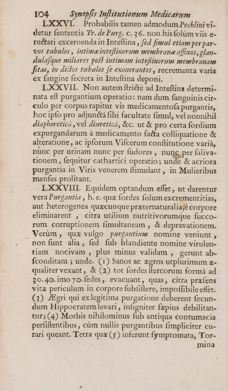 LXXVI. Probabilis tamen admodum Pechlini vi- detur fententia Tr. de Pzrz. c. 36. non hisfolüm viis e- ructari excernendain Inteflina , f£2 fGsul etiam per par- vos tubulos , intime inteflinorum membraue affixos, glan- dulafque miliares poff intimam inteflinorum membranam fitas, in didios tubulos fe exonerantes , recrementa varia ex fangine fecreta in Inteftina deponi. LXXVII. Non autem ftricté ad Inteftina determi- nata eft purgantium operatio: nam dum fanguinis cir- culo per corpus rapitur vis medicamentofa purgantis, hoc ipfo pro adjunctá fibi facultate fimul, vel nonnihil diaphoreticá , vel diureticà, &amp;c. ut &amp; pro certa fordium expurgandarum à medicamento facta colliquatione &amp; alteratione, ac ipforum Vifcerum conftitutione variá, nunc per urinam nunc per fudores j- nunc. per faliva- tionem , fequitur cathartici operatio; unde &amp; acriora purgantia in Viris venerem ftimulant, in Mulieribus ynenfes prolitant. LXXVIIL Equidem optandum effet, ut darentur vera Pzrgantia , h.e. qu&amp; fordes folüm excrementitias, aut heterogenea quacunque praternaturaliajé corpore eliminarent , citra utilium nutritivorumque fucco- rum corruptionem fimultaneam , &amp; depravationem. Verüm , qua vulgo jpzrgantium nomine veniunt, non funt alia, fed fub blandiente nomine virulen- tiam nocivam , plus minus validam , gerunt ab- Íconditam ; unde. (1) Sanos ac gros utplurimum a- qualiter vexant, &amp; (2) tot fordes flercorum formàá ad 30.40.imo 70.íedes, evacuant, quas, citra prafens vit periculum in corpore fubfiftere, impoffibile effet. (3) JEgri qui exlegitima purgatione deberent fecun- dum Hippocratem levari , infigniter fzpius debilitan- tur; (4) Morbis nihilominus fub antiqua contumacia perfiftentibus, càm nullis purgantibus fimpliciter cu- rari queant. Tetra quz (5) inferunt fymptomata, Tor- mina