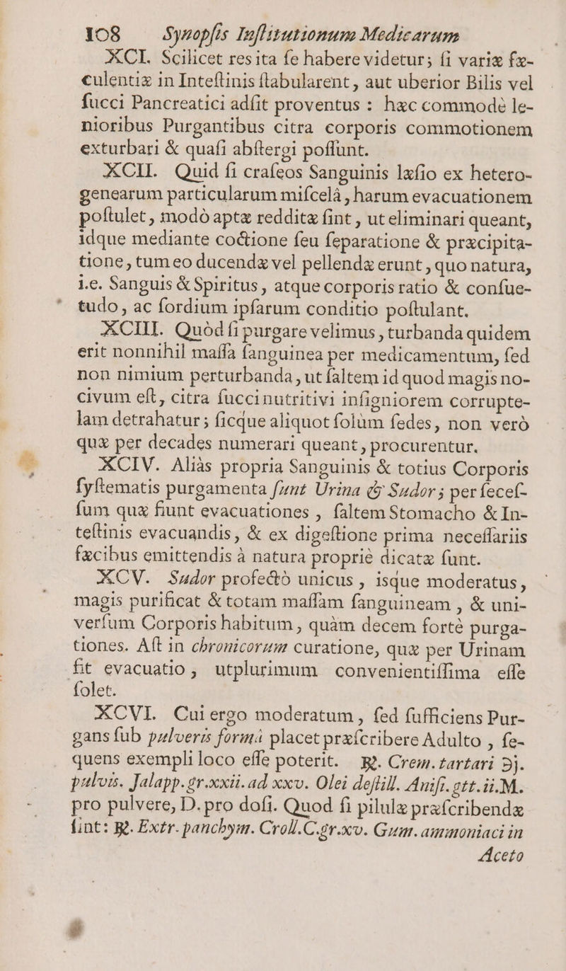 XCI. Scilicet res ita fe habere videtur; f1 vari fx- culentiz in Inteflinis (labularent , aut uberior Bilis vel fucci Pancreatici adit proventus : hac commod le- nioribus Purgantibus citra corporis commotionem exturbari &amp; quafi abítergi poflunt. XCIIL. Quid íi crafeos Sanguinis lxfio ex hetero- genearum particularum mifícelà , harum evacuationem poftulet , modó apt reddita fint , ut eliminari queant, idque mediante co&amp;ione feu feparatione &amp; przcipita- tione, tum eo ducendz vel pellenda erunt , quo natura, i.e. Sanguis &amp; Spiritus, atque corporis ratio &amp; confue- tudo, ac fordium ipfarum conditio poftulant. XCIII. Quód fi purgare velimus , turbanda quidem erit nonnihil maffa fanguinea per medicamentum, fed non nimium perturbanda , ut faltem id quod magis no- civum eft, citra fuccinutritivi infigniorem corrupte- lam detrahatur ; ficque aliquot folüm fedes, non veró qux per decades numerari queant , procurentur. fyftematis purgamenta fznt Urina dy Sudor ; per fecef- fum qua fiunt evacuationes , faltem Stomacho &amp;In- teílinis evacuandis, &amp; ex digeftione prima neceffariis fzcibus emittendis à natura proprie dicata funt. XCV. Sudor profe&amp;tó unicus , isque moderatus, magis purihicat &amp; totam maffam fanguineam , &amp; uni- verfum Corporis habitum , quàm decem forte purga- tiones. Aft in chronicorzm curatione, quz per Urinam ftt evacuatio, utplurimum convenientiffima effe folet. XCVI. Cuiergo moderatum, fed fufficiens Pur- gans fub pzlveris form placet prxícribere Adulto , fe- quens exempli loco effe poterit. — gj. Cre. tartari 5j. palos. Jalapp.gr.xxii. ad xxv. Olei dejlill. Auif. gtt.ii.M. pro pulvere, D. pro dofi. Quod fi pilule prafcribendz fint: R&amp; Extr. panchym. Croll.C.sv.xco. Guar. aunoniaci in ceto