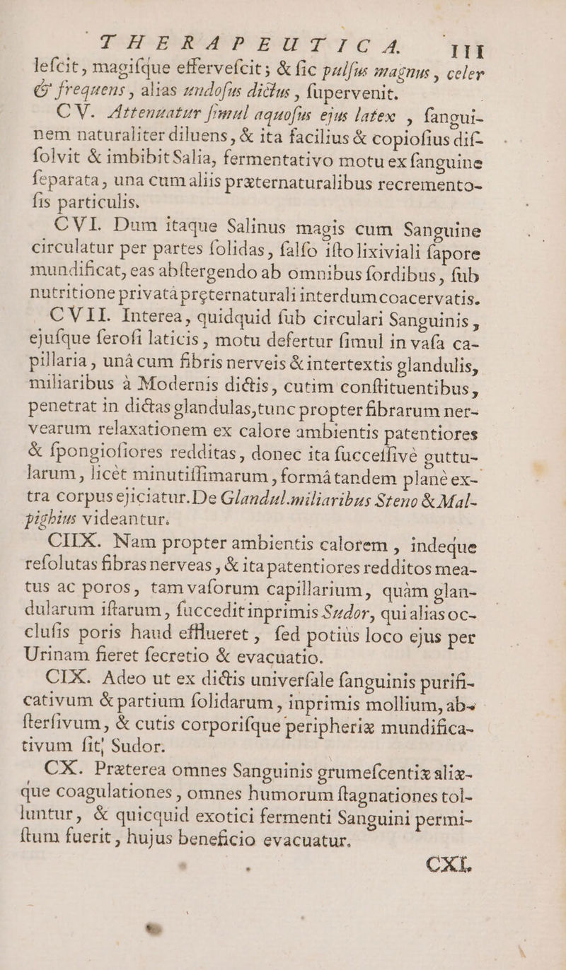 lefcit, magiíque effervefcit; &amp; fic paifm Magnus , celer G frequens , alias zeudofus dicus , fupervenit. CV. Aittenzatum [mul aquofus. ejus latex, fangui- nem naturaliter diluens, &amp; ita facilius &amp; copiofius dif- folvit &amp; imbibitSalia, fermentativo motu ex fanguine feparata, una cum aliis pr&amp;ternaturalibus recremento- Íts particulis. CVI Dum itaque Salinus magis cum Sanguine circulatur per partes folidas, falfo ifto lixiviali fapore mundificat, eas abítergendo ab omnibus fordibus fub nutritione privatàpreternaturali interdumcoacervatis. CVII. Interea, quidquid fub circulari Sanguinis, ejufque ferofi laticis, motu defertur fimul in va(a ca- pillaria , unà cum fibris nerveis &amp; intertextis glandulis, miliaribus à Modernis dictis, cutim confüituentibus, penetrat in dictas glandulas,tunc propter fibrarum ner- vearum relaxationem ex calore ambientis patentiores &amp; fpongiofiores redditas, donec ita fuccetfive guttu- larum, licét minutiífimarum , formá tandem planéex- tra corpus ejiciatur.De Glandzl.miliaribus Steno &amp; Mal- pighius videantur. | CIIX. Nam propter ambientis calorem , indeque refolutas fibras nerveas , &amp; ita patentiores redditos mea- tus ac poros, tam vaforum capillarium, quàm glan- dularum iftarum, fuccedit inprimis Szdor, quialiasoc- clufis poris haud efllueret ,' fed potius loco ejus per Urinam fieret fecretio &amp; evacuatio. CIX. Adeo ut ex dictis univerfale fanguinis purifi- cativum &amp; partium folidarum, inprimis mollium, ab^ fterfivum, &amp; cutis corporifque peripheriz mundifica- tivum fit; Sudor. | CX. Praterea omnes Sanguinis grumefcentix slix- que coagulationes , omnes humorum flagnationes tol- luntur, &amp; quicquid exotici fermenti Sanguini permi- ftum fuerit ; hujus beneficio evacuatur. i CXI.